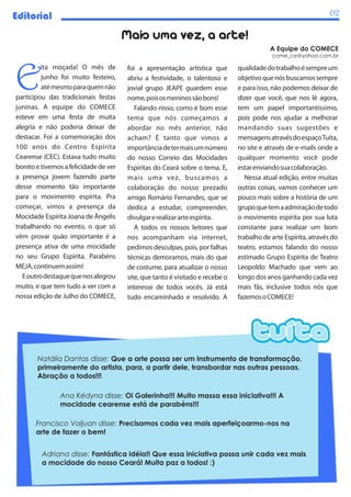 Editorial                                                                                                        02

                                       Mais uma vez, a arte!
                                                                                          A Equipe do COMECE
                                                                                           come_ce@yahoo.com.br




E
          ita moçada! O mês de         foi a apresentação artística que        qualidade do trabalho é sempre um
          junho foi muito festeiro,    abriu a festividade, o talentoso e      objetivo que nós buscamos sempre
          até mesmo para quem não      jovial grupo JEAPE guardem esse         e para isso, não podemos deixar de
participou das tradicionais festas     nome, pois os meninos são bons!         dizer que você, que nos lê agora,
juninas. A equipe do COMECE               Falando nisso, como é bom esse       tem um papel importantíssimo,
esteve em uma festa de muita           tema que nós começamos a                pois pode nos ajudar a melhorar
alegria e não poderia deixar de        abordar no mês anterior, não            mandando suas sugestões e
destacar. Foi a comemoração dos        acham? É tanto que vimos a              mensagens através do espaço Tuíta,
100 anos do Centro Espírita            importância de ter mais um número       no site e através de e-mails onde a
Cearense (CEC). Estava tudo muito      do nosso Correio das Mocidades          qualquer momento você pode
bonito e tivemos a felicidade de ver   Espíritas do Ceará sobre o tema. E,     estar enviando sua colaboração.
a presença jovem fazendo parte         mais uma vez, buscamos a                   Nessa atual edição, entre muitas
desse momento tão importante           colaboração do nosso prezado            outras coisas, vamos conhecer um
para o movimento espírita. Pra         amigo Romário Fernandes, que se         pouco mais sobre a história de um
começar, vimos a presença da           dedica a estudar, compreender,          grupo que tem a admiração de todo
Mocidade Espírita Joana de Ângelis     divulgar e realizar arte espírita.      o movimento espírita por sua luta
trabalhando no evento, o que só           A todos os nossos leitores que       constante para realizar um bom
vêm provar quão importante é a         nos acompanham via internet,            trabalho de arte Espírita, através do
presença ativa de uma mocidade         pedimos desculpas, pois, por falhas     teatro, estamos falando do nosso
no seu Grupo Espírita. Parabéns        técnicas demoramos, mais do que         estimado Grupo Espírita de Teatro
MEJA, continuem assim!                 de costume, para atualizar o nosso      Leopoldo Machado que vem ao
   E outro destaque que nos alegrou    site, que tanto é visitado e recebe o   longo dos anos ganhando cada vez
muito, e que tem tudo a ver com a      interesse de todos vocês. Já está       mais fãs, inclusive todos nós que
nossa edição de Julho do COMECE,       tudo encaminhado e resolvido. A         fazemos o COMECE!




       Natália Dantas disse: Que a arte possa ser um instrumento de transformação,
       primeiramente do artista, para, a partir dele, transbordar nas outras pessoas.
       Abração a todos!!!

                Ana Kédyna disse: Oi Galerinha!!! Muito massa essa iniciativa!!! A
                mocidade cearense está de parabéns!!!

       Francisco Valjuan disse: Precisamos cada vez mais aperfeiçoarmo-nos na
       arte de fazer o bem!


         Adriana disse: Fantástica idéia!! Que essa iniciativa possa unir cada vez mais
         a mocidade do nosso Ceará! Muita paz a todos! :)
 