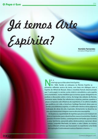 O Papo é Esse                                                                       04




    Já temos Arte
    Espírita?                                                  Romário Fernandes
                                                              romariocmf@gmail.com




                N
                          ã o
                          é de hoje que se fala sobre Arte Espírita.
                          Em 1860, Kardec já esboçava na Revista Espírita as
                primeiras reflexões acerca do tema, com base em diálogos com o
                Espírito de Alfred de Musset. Dizia o novelista francês desencarnado
                que "a arte pagã é o verme; a arte cristã é o envoltório; a arte espírita
                será a borboleta", numa metáfora que se tornou quase obrigatória em
                análises e discussões sobre o tema. Ao longo das edições da Revista,
                 inúmeras vezes, Kardec fez referências a músicas, poemas, quadros e
                  peças compostos sob influência do espiritismo. E no último trabalho
                  que publicou em vida, a brochura Catálogo Racional: obras para se
                  fundar uma biblioteca espírita, o Codificador destina várias páginas à
                   indicação de obras de arte, inspiradas diretamente na doutrina ou
                    não, que mereceriam integrar o acervo de uma casa espírita.
                       De lá para cá, a quantidade de espíritas que procuram traduzir em
                    Arte as impressões que a doutrina lhes causa só aumentou. Desde o
                     pioneiro Victorien Sardou, contemporâneo de Kardec que escreveu
                     a peça Spiritisme, passando pelos desbravadores nacionais desse
                     campo, Leopoldo Machado, no teatro, e João Cabete, na música,
                      nunca faltaram artistas que buscassem no espiritismo uma fonte
                      de inspiração. E estimulassem outros a fazerem o mesmo. >>


                                                                Comece.blogspot.com
 