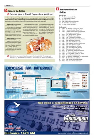 16 | EXPRESSÃO | Julho


                                                                                                                                            Aniversariantes
       Espaço do leitor
                                                                                                                                            Julho
              Escreva para o Jornal Expressão e participe!
                                                                                                                                            Natalícios
                                                                                                                                            1   Pe. Dirceu Arantes da Silva
    Você pode ganhar um lindo presente se a sua resposta for selecionada. Para participar                                                   4   Pe. José Edward Padoan
  basta enviar sua carta ou e-mail com a resposta da pergunta deste mês. Escreva para nós e                                                 16 Dom Moacir Silva
  ganhe os prêmios abaixo. Responda à questão e envie sua carta ou e-mail:                                                                  16 Diác. Djalma Benedito Rezende
                                                                                                                                            25 Pe. Benedito Luiz da Costa
       Pergunta do mês: Qual o tema da Jorna-          Coletânea de palestras PHN 10 anos     Sá, Abalando as estruturas do pecado –        28 Pe. José Afonso de Souza
  da Mundial da Juventude 2011?                        Esta coletânea reúne importantes       Dunga, Uma opção de vida PHN - Mon-
       Envie sua resposta até o dia 20 de julho.   pregações, formações, expressões since-    senhor Jonas Abib e Dunga, Jovens fru-        Ordenação
  Espaço do Leitor/Jornal Expressão. Pça. Mons.    ras e coerentes de Dunga, Monsenhor        tos cem por um – Dunga, Você nasceu           3  1999 Pe. Rogério Augusto das Neves
  Ascânio Brandão, 01 CEP 12245-440 - São José
                                                   Jonas Abib, Padre Léo, Ricardo Sá, entre   para ser livre - Padre Léo, A força do per-   3  1966 Frei José Antônio Maria Flesch
  dos Campos – SP. Ou pelo e-mail:                                                                                                          3  1960 Cardeal Dom Eusébio Oscar Scheid
  jexpress@diocesesjc.org.br. Na sua mensa-        outros, desses 10 anos de PHN.             dão – Alexandra, PHN até a segunda e
                                                                                                                                                     (ordenação presbiteral)
  gem por e-mail ou na carta, informe seu nome         Temas: Jovens decidam pela santi-      definitiva vinda de Jesus – Dunga.
                                                                                                                                            5  2003 Diác. Nelson Albino Thomaz
  completo, endereço e paróquia onde partici-      dade - Monsenhor Jonas Abib e Ricardo
                                                                                                                                            8  1995 Pe. Eduardo Fraga e Silva
  pa.                                                                                                                                       11 1987 Diác. Paulo Vieira Gonçalves
       Pergunta anterior: Quais são as datas e                                                                                              11 1987 Diác. Agostinho Silvério dos Santos
  os nomes dos Santos Juninos?
                                                                                                                                            11 1987 Diác. Benedito Petronilho
       Resposta: Chamamos no Brasil de Festa
                                                                                                                                            11 1987 Diác. Ildeu de Oliveira e Silva
  Junina as festas comemoradas no mês de ju-
  nho em homenagem a três Santos Cristãos:
                                                                                                                                            11 1987 Diác. Joaquim Mendes Pereira Neto
  Santo Antônio - 13 de junho; São João - 24 de                                                                                             11 1987 Diác. José Henrique Corrá
  junho; e, São Pedro - 29 de junho.                                                                                                        11 1987 Diác. Justo Baptista de Faria
       Ganhador do mês: Isabel Cristina dos                                                                                                 11 1987 Diác. José Olímpio de Oliveira
  Santos - Paróquia Espírito Santo- Jardim Saté-                                                                                            11 1987 Diác. Marcos Reis de Faria
  lite – São José dos Campos                                                                                                                16 2005 Pe. Raimundo Nonato V. Sobrinho
                                                                                                                                            17 1999 Pe. Márcio Roberto P. Campos
                                                                                                                                            18 1998 Pe. Luiz Alberto Conde (Pe. Betão)
                                                                                                                                            21 1995 Pe. Ivo Demétrio Lourenço
               (O brinde deve ser retirado na Cúria Diocesana, com Ana Lúcia, das 8h às 17h, de segunda a                                   22 2000 Pe. Rodolfo José Barbosa (Pe. Rodolfinho)
              sexta-feira,– Pça. Monsenhor Ascânio Brandão, 1 – Jd. São Dimas – SJCampos - Tel.: 3928-3911)                                 25 1971 Pe. Benedito Luiz da Costa
                                                                                                                                            27 1979 Diác. Ismael Pamplona da Silva
                                                                                                                                            29 2006 Diác. José Márcio de Campos
 