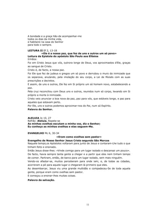 A bondade e a graça hão-de acompanhar-me
todos os dias da minha vida,
e habitarei na casa do Senhor
para todo o sempre.

LEITURA II Ef 2, 13-18
          «Ele é a nossa paz, que fez de uns e outros um só povo»
Leitura da Epístola do apóstolo São Paulo aos Efésios
Irmãos:
Foi em Cristo Jesus que vós, outrora longe de Deus, vos aproximastes d’Ele, graças
ao sangue de Cristo.
Cristo é, de facto, a nossa paz.
Foi Ele que fez de judeus e gregos um só povo e derrubou o muro da inimizade que
os separava, anulando, pela imolação do seu corpo, a Lei de Moisés com as suas
prescrições e decretos.
E assim, de uns e outros, Ele fez em Si próprio um só homem novo, estabelecendo a
paz.
Pela cruz reconciliou com Deus uns e outros, reunidos num só corpo, levando em Si
próprio a morte à inimizade.
Cristo veio anunciar a boa nova da paz, paz para vós, que estáveis longe, e paz para
aqueles que estavam perto.
Por Ele, uns e outros podemos aproximar-nos do Pai, num só Espírito.
Palavra do Senhor.


ALELUIA Jo 10, 27
Refrão: Aleluia. Repete-se
As minhas ovelhas escutam a minha voz, diz o Senhor;
Eu conheço as minhas ovelhas e elas seguem-Me.

EVANGELHO Mc 6, 30-34
                          «Eram como ovelhas sem pastor»
Evangelho de Nosso Senhor Jesus Cristo segundo São Marcos
Naquele tempo,os Apóstolos voltaram para junto de Jesus e contaram-Lhe tudo o que
tinham feito e ensinado.
Então Jesus disse-lhes: «Vinde comigo para um lugar isolado e descansai um pouco».
De facto, havia sempre tanta gente a chegar e a partir que eles nem tinham tempo
de comer. Partiram, então, de barco para um lugar isolado, sem mais ninguém.
Vendo-os afastar-se, muitos perceberam para onde iam; e, de todas as cidades,
acorreram a pé para aquele lugar e chegaram lá primeiro que eles.
Ao desembarcar, Jesus viu uma grande multidão e compadeceu-Se de toda aquela
gente, porque eram como ovelhas sem pastor.
E começou a ensinar-lhes muitas coisas.
Palavra da salvação.




                                                11
 