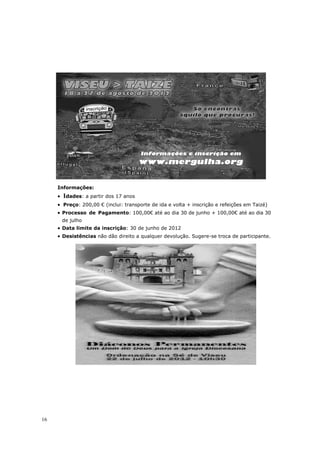 Informações:
     •   Idades: a partir dos 17 anos
     • Preço: 200,00 € (inclui: transporte de ida e volta + inscrição e refeições em Taizé)
     • Processo de Pagamento: 100,00€ até ao dia 30 de junho + 100,00€ até ao dia 30
         de julho
     • Data limite da inscrição: 30 de junho de 2012
     • Desistências não dão direito a qualquer devolução. Sugere-se troca de participante.




16
 