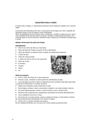 SUGESTÕES PARA O VERÃO

     O verão está a chegar, é nessa época devemos tomar bastante cuidado com a alimen-
     tação.

     O aumento da temperatura faz com o corpo perca muita água, por isso a ingestão de
     alimentos leves e ricos em água é muito importante.
     Além da ingestão de sucos e frutas como a melancia, o melão e a água de coco, que é
     uma excelente fonte de vitaminas e minerais, também é importante aumentar o con-
     sumo de água na sua forma pura. Pensando nisso, deixamos as melhores receitas para
     o verão.

     Salada refrescante de peito de frango

     Ingredientes
     •   200 ml de creme de leite (ou maionese)
     •   200 g de peito de frango (ou peito de Peru defumado)
     •   180 g de ananás ou abacaxi fresco cortado em pedacinhos pequenos
     •   3 talos de aipo
     •   100 g de nozes picadas
     •   1 colher de chá de caril em pó (opcional)
     •   100 g de rúcula
     •   6 tomates
     •   Vinagre
     •   Azeite
     •   sal


     Modo de preparo
     •   Corte o peito de frango em cubos pequenos.
     •   Arranje o aipo, retirando os talos exteriores danificados do aipo.
     •   Lave sob água corrente e retire os filamentos duros cortando cada folha pela base
     e puxando os filamentos no sentido contrário.
     •   Depois de arranjados, pique finamente ou rale.
     •   Numa tigela, coloque o aipo e acrescente o abacaxi e as nozes picadas, reserve.
     •   Em outra tigela pequena, ponha o creme de leite o caril e misture bem.
     •   Adicione este preparado aos ingredientes reservados envolvendo delicadamente.
     •   Leve a geladeira cerca de 2 horas.
     •   No centro de um prato grande, ponha a salada de frango, à volta deste as folhas
     de rúcula ligeiramente temperadas com azeite e vinagre.
     •   Decore com o tomate cortados aos gomos.
     Sirva a salada polvilhada com um pouco de nozes picadas grosseiramente.




18
 