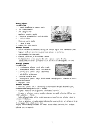 Gelado prático
Ingredientes
•   1 pacote de pão de forma sem casca
•   200 g de mussarela
•   200 g de presunto
•   Azeitonas picadas à gosto
•   5 folhas de alface lavado e bem picadinho
•   1 cenoura ralada
•   Maionese quanto baste
•   1 creme de leite
•  Batata palha para decorar
Modo de preparo
•   Em um refratário quadrado ou retangular, coloque alguns pães cobrindo o fundo.
•   Faça um patê com a maionese, a cenoura ralada e as azeitonas.
•   Cubra os pães com esse patê.
•   Coloque o presunto, a mussarela e o alface.
•   Finalize cobrindo com o restante dos pães e passe o creme de leite.
     Coloque na geladeira e quando for servir, polvilhar as batatas palha por cima.
Gelatina Mosaico
Ingredientes
•   2 envelopes de gelatina em pó sabor cereja
•   2 envelopes de gelatina em pó sabor abacaxi
•   2 envelopes de gelatina em pó sabor limão
•   1 lata de leite condensado
•   200ml de creme de leite
•   2 envelopes de gelatina em pó incolor e sem sabor preparada conforme as instru-
ções da embalagem
•  Óleo para untar
Modo de preparo
• Prepare a gelatina em pó sabor cereja conforme as instruções da embalagem,
usando metade da água indicada na receita.
•   Repita o processo com as gelatinas sabor abacaxi e limão.
•   Despeje as gelatinas em uma assadeira baixa e leve-as à geladeira até ficar con-
sistente, cerca de 6 horas.
•  Bata no liquidificador o leite condensado, o creme de leite e a gelatina incolor e
sem sabor hidratada.
•   Corte as gelatinas em cubos e acomode-as alternadamente em um refratário forra-
do com papel filme untado com o óleo.
Despeje o creme do liquidificador por cima e leve o doce à geladeira por 4 horas ou
até ficar bem consistente




                                                   19
 