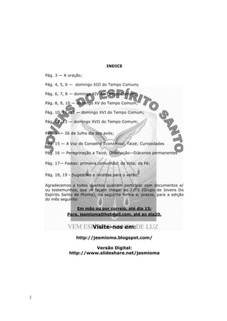 INDICE

    Pág. 3 — A oração;

    Pág. 4, 5, 6 — domingo XIII do Tempo Comum;

    Pág. 6, 7, 8 — domingo XIV do Tempo Comum;

    Pág. 8, 9, 10 — domingo XV do Tempo Comum;

    Pág. 10, 11, 12 — domingo XVI do Tempo Comum;

    Pág. 12, 13 — domingo XVII do Tempo Comum;


    Pág. 14— 26 de Julho dia dos avós;

    Pág. 15 — A Voz do Conselho Económico; Taizé; Curiosidades

    Pág. 16 — Peregrinação a Taizé; Ordenação—Diáconos permanentes

    Pág. 17— Festas: primeira comunhão; da Vida; da Fé;


    Pág. 18, 19 - Sugestões e receitas para o verão;

    Agradecemos a todos quantos queiram participar com documentos e/
    ou testemunhos, que os façam chegar ao J.E.S (Grupo de Jovens Do
    Espírito Santo de Mioma), da seguinte forma e, prazos, para a edição
    do mês seguinte:

                    Em mão ou por correio, até dia 15;
               Para, jesmioma@hotmail.com, até ao dia20.


                            Visite-nos em:
                   http://jesmioma.blogspot.com/

                          Versão Digital:
                http://www.slideshare.net/jesmioma




2
 