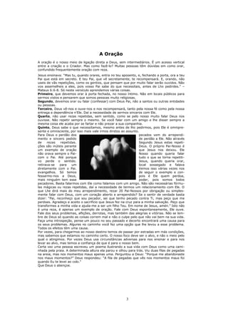 A Oração
A oração é o nosso meio de ligação direta a Deus, sem intermediários. É um acesso vertical
entre a criação e o Criador. Mas como fazê-lo? Muitas pessoas têm dúvidas em como orar,
confundido frequentemente oração com reza.
Jesus ensinava: “Mas tu, quando orares, entra no teu aposento, e, fechando a porta, ora a teu
Pai que está em secreto. E teu Pai, que vê secretamente, te recompensará. E, orando, não
useis de vãs repetições, como os gentios, que pensam que por muito falar serão ouvidos. Não
vos assemelheis a eles, pois vosso Pai sabe do que necessitais, antes de Lho pedirdes.” –
Mateus 6:6-8. Só neste versículo aprendemos várias coisas.
Primeiro, que devemos orar à porta fechada, no nosso íntimo. Não em locais públicos para
sermos vistos e pensarem que somos pessoas muito religiosas.
Segundo, devemos orar ou falar (confessar) com Deus Pai, não a santos ou outras entidades
ou pessoas.
Terceiro, Deus vê-nos e ouve-nos e nos recompensará, tanto pela nossa fé como pela nossa
entrega e dependência n’Ele. Daí a necessidade de sermos sinceros com Ele.
Quarto, não usar rezas repetidas, sem sentido, como se pelo nosso muito falar Deus nos
ouvisse. Não repetir sempre o mesmo. Se você falar com um amigo e lhe disser sempre a
mesma coisa ele acaba por se fartar e não prezar a sua companhia.
Quinto, Deus sabe o que necessitamos, mesmo antes de lho pedirmos, pois Ele é omnipre-
sente e omnisciente, por isso mais vale irmos diretos ao assunto.
Para Deus o perdão dos                                           pecados vem do arrependi-
mento e sincero pedido                                           de perdão a Ele. Não através
de    rezas    repetidas.                                        Segundo Jesus estas repeti-
ções são inúteis perante                                         Deus. O próprio Pai-Nosso é
um exemplo de oração                                             que Jesus nos deixou. Ele
não orava sempre o Pai-                                          Nosso quando queria falar
com o Pai. Até porque                                            tudo o que se torna repetiti-
vo perde o sentido.                                              Jesus, quando queria orar,
retirava-se    para   um                                         local sossegado e falava
diretamente com o Pai.                                           Vemos isso várias vezes nos
evangelhos. Só temos                                             de seguir o exemplo e con-
fessarmo-nos a Deus,                                             pois é Ele quem perdoa,
mais ninguém tem esse                                            poder, pois somos todos
pecadores. Basta falarmos com Ele como falamos com um amigo. Não são necessárias fórmu-
las mágicas ou rezas repetidas, daí a necessidade de termos um relacionamento com Ele. O
que Lhe dirá mais do meu arrependimento, rezar 20 Pai-Nossos por obrigação ou simples-
mente falar com Deus, com um coração aberto e arrependido? Se o sentir de verdade basta
dizer: “Pai, reconheço que sou pecador, sei que tenho pecado contra Ti, mas peço que me
perdoes. Agradeço e aceito o sacrifício que Jesus fez na cruz para a minha salvação. Peço que
transformes a minha vida e ajuda-me a ser um filho Teu. Em nome de Jesus, amén.” Isto não
é uma reza, é apenas um exemplo de oração. Fale com Deus espontaneamente, Ele ouve.
Fale dos seus problemas, aflições, derrotas, mas também das alegrias e vitórias. Não se lem-
bre de Deus só quando as coisas correm mal e não o culpe pelo que não vai bem na sua vida.
Faça uma introspeção, pense um pouco no seu passado e decerto encontrará uma causa para
os seus problemas. Algures no caminho você fez uma opção que lhe levou a esse problema.
Todos os efeitos têm uma causa.
Por vezes, para chegarmos ao nosso destino temos de passar por estradas em más condições,
mas sabemos que estamos no caminho certo. O nosso foco deve ser o alvo, e não o meio pelo
qual o atingimos. Por vezes Deus usa circunstâncias adversas para nos ensinar e para nos
levar ao alvo, mas temos a confiança de que é para o nosso bem.
Certa vez uma pessoa escreveu um poema ilustrando a sua vida com Deus como uma cami-
nhada pela praia. A determinada altura ela parou e olhou para trás. Viu duas filas de pegadas
na areia, mas nos momentos maus apenas uma. Perguntou a Deus: “Porque me abandonaste
nos maus momentos?” Deus respondeu: “A fila de pegadas que vês nos momentos maus foi
quando Eu te levei ao colo.”
Que Deus o abençoe.




                                                        3
 