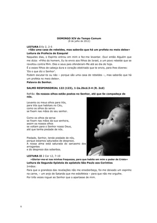 DOMINGO XIV do Tempo Comum
                                       (8 de julho de 2012)

    LEITURA I Ez 2, 2-5
     «São uma casa de rebeldes, mas saberão que há um profeta no meio deles»
    Leitura da Profecia de Ezequiel
    Naqueles dias, o Espírito entrou em mim e fez-me levantar. Ouvi então Alguém que
    me dizia: «Filho do homem, Eu te envio aos filhos de Israel, a um povo rebelde que se
    revoltou contra Mim. Eles e seus pais ofenderam-Me até ao dia de hoje.
    É a esses filhos de cabeça dura e coração obstinado que te envio, para lhes dizeres:
    ‘Eis o que diz o Senhor’.
    Podem escutar-te ou não – porque são uma casa de rebeldes –, mas saberão que há
    um profeta no meio deles».
    Palavra do Senhor.

    SALMO RESPONSORIAL 122 (123), 1-2a.2bcd.3-4 (R. 2cd)

    Refrão: Os nossos olhos estão postos no Senhor, até que Se compadeça de
    nós.

    Levanto os meus olhos para Vós,
    para Vós que habitais no Céu,
    como os olhos do servo
    se fixam nas mãos do seu senhor.

    Como os olhos da serva
    se fixam nas mãos da sua senhora,
    assim os nossos olhos
    se voltam para o Senhor nosso Deus,
    até que tenha piedade de nós.


    Piedade, Senhor, tende piedade de nós,
    porque estamos saturados de desprezo.
    A nossa alma está saturada do sarcasmo dos
    arrogantes
    e do desprezo dos soberbos.

    LEITURA II 2 Cor 12, 7-10
       «Gloriar-me-ei nas minhas fraquezas, para que habite em mim o poder de Cristo»
    Leitura da Segunda Epístola do apóstolo São Paulo aos Coríntios
    Irmãos:
    Para que a grandeza das revelações não me ensoberbeça, foi-me deixado um espinho
    na carne, – um anjo de Satanás que me esbofeteia – para que não me orgulhe.
    Por três vezes roguei ao Senhor que o apartasse de mim.




6
 