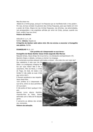 Mas Ele disse-me:
«Basta-te a minha graça, porque é na fraqueza que se manifesta todo o meu poder».
Por isso, de boa vontade me gloriarei das minhas fraquezas, para que habite em mim
o poder de Cristo. Alegro-me nas minhas fraquezas, nas afrontas, nas adversidades,
nas perseguições e nas angústias sofridas por amor de Cristo, porque, quando sou
fraco, então é que sou forte.
Palavra do Senhor.


ALELUIA cf. Lc 4, 18
Refrão: Aleluia. Repete-se
O Espírito do Senhor está sobre mim: Ele me enviou a anunciar o Evangelho
aos pobres. Refrão


EVANGELHO Mc 6, 1-6
                       «Um profeta só é desprezado na sua terra»
Evangelho de Nosso Senhor Jesus Cristo segundo São Marcos
Naquele tempo, Jesus dirigiu-Se à sua terra, e os discípulos acompanharam-n’O.
Quando chegou o sábado, começou a ensinar na sinagoga.
Os numerosos ouvintes estavam admirados e diziam: «De onde Lhe vem tudo isto?
Que sabedoria é esta que Lhe foi
dada e os prodigiosos milagres fei-
tos por suas mãos? Não é Ele o
carpinteiro, filho de Maria, e irmão
de Tiago, de José, de Judas e de
Simão? E não estão as suas irmãs
aqui entre nós?».
E ficavam perplexos a seu respeito.
Jesus disse-lhes:
«Um profeta só é desprezado na
sua terra, entre os seus parentes e
em sua casa».
E não podia ali fazer qualquer mila-
gre;
apenas   curou      alguns      doentes,
impondo-lhes      as    mãos.    Estava
admirado com a falta de fé daquela
gente.
E percorria as aldeias dos arredo-
res, ensinando.
Palavra da salvação.




                                                7
 
