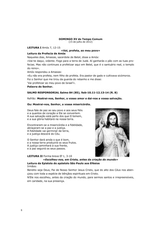 DOMINGO XV do Tempo Comum
                                      (15 de julho de 2012)

    LEITURA I Amós 7, 12-15
                            «Vai, profeta, ao meu povo»
    Leitura da Profecia de Amós
    Naqueles dias, Amasias, sacerdote de Betel, disse a Amós:
    «Vai-te daqui, vidente. Foge para a terra de Judá. Aí ganharás o pão com as tuas pro-
    fecias. Mas não continues a profetizar aqui em Betel, que é o santuário real, o templo
    do reino».
    Amós respondeu a Amasias:
    «Eu não era profeta, nem filho de profeta. Era pastor de gado e cultivava sicómoros.
    Foi o Senhor que me tirou da guarda do rebanho e me disse:
    ‘Vai profetizar ao meu povo de Israel’».
    Palavra do Senhor.

    SALMO RESPONSORIAL Salmo 84 (85), 9ab-10.11-12.13-14 (R. 8)

    Refrão: Mostrai-nos, Senhor, o vosso amor e dai-nos a vossa salvação.

    Ou: Mostrai-nos, Senhor, a vossa misericórdia.

    Deus fala de paz ao seu povo e aos seus fiéis
    e a quantos de coração a Ele se convertem.
    A sua salvação está perto dos que O temem,
    e a sua glória habitará na nossa terra.

    Encontraram-se a misericórdia e a fidelidade,
    abraçaram-se a paz e a justiça.
    A fidelidade vai germinar da terra,
    e a justiça descerá do Céu.

    O Senhor dará ainda o que é bom,
    e a nossa terra produzirá os seus frutos.
    A justiça caminhará à sua frente,
    e a paz seguirá os seus passos.


    LEITURA II Forma breve Ef 1, 3-10
              «Escolheu-nos, em Cristo, antes da criação do mundo»
    Leitura da Epístola do apóstolo São Paulo aos Efésios
    Irmãos:
    Bendito seja Deus, Pai de Nosso Senhor Jesus Cristo, que do alto dos Céus nos aben-
    çoou com toda a espécie de bênçãos espirituais em Cristo.
    N’Ele nos escolheu, antes da criação do mundo, para sermos santos e irrepreensíveis,
    em caridade, na sua presença.




8
 
