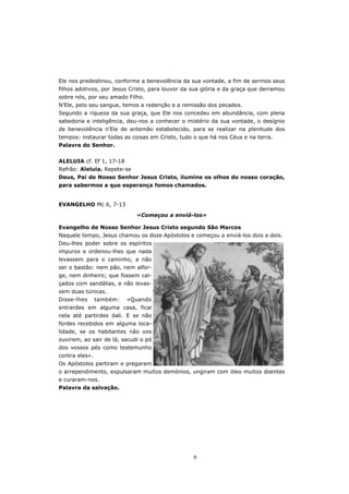 Ele nos predestinou, conforme a benevolência da sua vontade, a fim de sermos seus
filhos adotivos, por Jesus Cristo, para louvor da sua glória e da graça que derramou
sobre nós, por seu amado Filho.
N’Ele, pelo seu sangue, temos a redenção e a remissão dos pecados.
Segundo a riqueza da sua graça, que Ele nos concedeu em abundância, com plena
sabedoria e inteligência, deu-nos a conhecer o mistério da sua vontade, o desígnio
de benevolência n’Ele de antemão estabelecido, para se realizar na plenitude dos
tempos: instaurar todas as coisas em Cristo, tudo o que há nos Céus e na terra.
Palavra do Senhor.


ALELUIA cf. Ef 1, 17-18
Refrão: Aleluia. Repete-se
Deus, Pai de Nosso Senhor Jesus Cristo, ilumine os olhos do nosso coração,
para sabermos a que esperança fomos chamados.


EVANGELHO Mc 6, 7-13

                             «Começou a enviá-los»

Evangelho de Nosso Senhor Jesus Cristo segundo São Marcos
Naquele tempo, Jesus chamou os doze Apóstolos e começou a enviá-los dois a dois.
Deu-lhes poder sobre os espíritos
impuros e ordenou-lhes que nada
levassem para o caminho, a não
ser o bastão: nem pão, nem alfor-
ge, nem dinheiro; que fossem cal-
çados com sandálias, e não levas-
sem duas túnicas.
Disse-lhes      também:   «Quando
entrardes em alguma casa, ficai
nela até partirdes dali. E se não
fordes recebidos em alguma loca-
lidade, se os habitantes não vos
ouvirem, ao sair de lá, sacudi o pó
dos vossos pés como testemunho
contra eles».
Os Apóstolos partiram e pregaram
o arrependimento, expulsaram muitos demónios, ungiram com óleo muitos doentes
e curaram-nos.
Palavra da salvação.




                                                  9
 