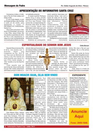 Caríssimos irmãos e irmãs,
que a Paz de Cristo esteja com
todos vocês.
É com muita alegria, e com
as Graças de Deus, que me dirijo
a cada um de vocês, para
apresentar o nosso 1º
INFORMATVO PAROQUIAL
Santa Cruz.
Deus para comunicar o Seu
Amor à humanidade, nos enviou
o Seu Filho, Jesus Cristo. Ele
nos revelou a grandeza do amor
do Pai e nos impulsionou a
segui-lo e viver constantemente
na construção do Reino do Céu,
APRESENTAÇÃO DO INFORMATIVO SANTA CRUZ
Mensagem do Padre
na realidade presente.
A nossa querida Paróquia
Santa Cruz é essa porção
especial do Povo de Deus aqui
em Cruz das Posses. Hoje
somos nós, os responsáveis em
Anunciar este Amor de Deus
para o mundo. Assim, este
Informativo será mais que uma
lista de avisos e comunicados
de reuniões e celebrações, mas
tem por finalidade ser um
instrumento de Evangelização,
que poderá tornar Deus mais
conhecido e Amado.
Estamos só começando,
assim pedimos desculpas por
eventuais falhas, mas com a
ajuda de cada um de vocês,
poderemos melhorar a cada mês
este Informativo. Temos
alguns preciosos
colaboradores, que nos
ajudaram a elaborar este
primeiro informativo, nossa
gratidão a eles, e também nosso
convite para que mais pessoas
nos ajudem nesta árdua missão.
Lembrando que estamos abertos
para sugestões.
Desejamos um bom proveito
deste instrumento
Pe. Cleber Augusto da Silva - Pároco
Quando Deus envia seu filho
à terra, nos mostra que é
através “Dele” que
chegamos ao Pai. Sim. É
por isso que no Batismo de
Jesus o seu Pai manda um
anjo dizendo que Jesus é o
seu Filho muito amado, e
“Ele” recebe a luz do Espírito
Santo.
Todo aquele que se
aproxima de Jesus sente esta
luz que “Ele” irradia, todos ficam
admirados porque é nesta luz e
ESPIRITUALIDADE DO SENHOR BOM JESUS Célia Bonan
através dela que buscamos ver
em nossos irmãos o verdadeiro
Amor do Senhor. Todo aquele
que acredita em Jesus
também é
iluminado com a luz
do Espírito Santo.
Jesus tinha uma
espiritualidade incomum,
em suas inúmeras saídas ao
deserto aprofundava-se num
mistério de silêncio e
santidade, onde se encontrava
com o Pai em sua humildade
para de fato ter toda sabedoria
e força para ir ao encontro do
outro. Jesus se ascendia ao
céu no deserto, mas não de
forma definitiva,
pois tinha sua
missão a cumprir
entre nós.
Desta forma, a
aparição de Jesus entre
as multidões foram raras,
mas quando surgia “Ele
estava cheio do Pai”,
transbordava a sabedoria
divina, Ele vivia o Pai em sua
humildade. “Eu e o Pai somos
um...”.
Assim Ele pode de forma
concreta, neste mergulhar-se em
Deus, testemunhar com sua vida
o que dizia, pois Ele teve a
intimidade (no deserto). E foi
com essa confiança neste
“Amor” que de tal forma rendeu-
se à vontade do Pai, que “O”
ressuscitou.
Hoje Jesus é a fonte do
Espírito para toda a humanidade.
Diretor Geral e Espiritual:
Pe. Cleber Augusto da Silva
Colaboradores: Célia Bonan,
José Eduardo Zambianco,
Fabiana Cristina da Silva,
Gleidson Cristiano Giorgetti,
Marislene Oliveira de Carvalho,
Fátima Camilo, Érica Petri
Revisão de Textos: Célia Bonan
Tiragem: 1000 exemplares
Diagramação e Impressão:
Gráfica e Editora Lima
Cartas e Sugestões: Paróquia
Santa Cruz / Largo da Matriz s/n
/ CEP 14179-000 / Cruz das
Posses – Sertãozinho – SP /
Fone: (16) 3949-1646
Site: www.pscruzstz.com
EXPEDIENTE
evangelizador, e que cada um de
nós possamos viver bem a
nossa missão de filhos de Deus,
levando seu Amor ao mundo.
Dom Moacir Silva, nasceu
em 16 de Julho de 1954, em São
José dos Campos. Filho de
Brasilino Silva e Maria Augusta
Silva. Sendo o mais velho de
Cinco irmãos, Antônia, Benedita,
José (Diácono Permanente) e
DOM MOACIR SILVA, SEJA BEM VINDO
Aparecido. Sua
família sempre foi
ligada a
Sociedade de São
Vicente de Paulo,
e Dom Moacir
desde os 6 anos
de idade já
a c o m p a n h a v a
junto com seu avô.
Aos 21 anos
de idade, entrou
para o Seminário.
C u r s a n d o
Filosofia, entre
1980 e 1982, no
Seminário Bom
Jesus, em
Aparecida. Depois
cursou Teologia,
entre 1983 e 1986, no Instituto
Teológico Sagrado Coração de
Jesus, em Taubaté. Sendo
ordenado Padre em 6 de
Dezembro de 1986. Foi
nomeado Bispo de São José dos
Campos, em 20 de Outubro de
2004. sendo ordenado no dia 11
de Dezembro de 2004, em São
José dos Campos. Seu lema
Episcopal é “Permanecei em
mim” (Jo 15, 4), deixando
transparecer que só é possível
viver bem seu ministério se
estiver em constante e profunda
intimidade com Jesus Cristo, o
Bom Pastor.
Em 24 de Abril deste ano,
recebemos com carinho e
alegria a noticia de que o Papa
Francisco havia nomeado Dom
Moacir Silva como novo
Arcebispo de nossa
Arquidiocese de Ribeirão Preto.
No último dia 23 Junho às 10
horas, na Catedral, em Ribeirão
Preto, tivemos a missa de posse
de Dom Moacir, como nosso
Arcebispo. Que ele seja muito
bem vindo, pois nós, o rebanho
a ele confiado estamos aberto
para seguir a voz do Pastor.
Baseado no site da
Arquidiocese de Ribeirão Preto
Anuncie
Aqui
Fone: 3949-1646
Informativo Santa Cruz - Julho 20132
 