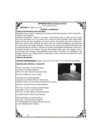 10 
DOMINGO XVII do Tempo Comum 
(27 de julho de 2014) 
LEITURA I 1 Reis 3, 5.7-12 
«Pediste a sabedoria» 
Leitura do Primeiro Livro dos Reis 
Naqueles dias, o Senhor apareceu em sonhos a Salomão durante a noite e disse-lhe: 
«Pede o que quiseres». 
Salomão respondeu: «Senhor, meu Deus, Vós fizestes reinar o vosso servo em lugar 
do meu pai David, e eu sou muito novo e não sei como proceder. Este vosso servo 
está no meio do povo escolhido, um povo imenso, inumerável, que não se pode con-tar 
nem calcular. Dai, portanto, ao vosso servo um coração inteligente, para governar 
o vosso povo, para saber distinguir o bem do mal; pois, quem poderia governar este 
vosso povo tão numeroso?». Agradou ao Senhor esta súplica de Salomão e disse-lhe: 
«Porque foi este o teu pedido, e já que não pediste longa vida, nem riqueza, nem a 
morte dos teus inimigos, mas sabedoria para praticar a justiça, vou satisfazer o teu 
desejo. Dou-te um coração sábio e esclarecido, como nunca houve antes de ti nem 
haverá depois de ti». 
Palavra do Senhor. 
SALMO RESPONSORIAL Salmo 118 (119), 57.72.76-77.127-128.129-130 Refrão: 
Quanto amo, Senhor, a vossa lei! 
Senhor, eu disse: A minha herança 
é cumprir as vossas palavras. 
Para mim vale mais a lei da vossa boca 
do que milhões em ouro e prata. 
Console-me a vossa bondade, 
segundo a promessa feita ao vosso servo. 
Desçam sobre mim as vossas misericórdias e viverei, 
porque a vossa lei faz as minhas delícias. 
Por isso, eu amo os vossos mandamentos, 
mais que o ouro, o ouro mais fino. 
Por isso, eu sigo todos os vossos preceitos 
e detesto todo o caminho da mentira. 
São admiráveis as vossas ordens, 
por isso, a minha alma as observa. 
A manifestação das vossas palavras ilumina 
e dá inteligência aos simples. 
 