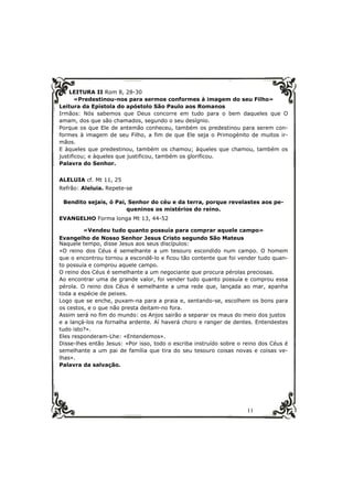 LEITURA II Rom 8, 28-30 
«Predestinou-nos para sermos conformes à imagem do seu Filho» 
Leitura da Epístola do apóstolo São Paulo aos Romanos 
Irmãos: Nós sabemos que Deus concorre em tudo para o bem daqueles que O 
amam, dos que são chamados, segundo o seu desígnio. 
Porque os que Ele de antemão conheceu, também os predestinou para serem con-formes 
à imagem de seu Filho, a fim de que Ele seja o Primogénito de muitos ir-mãos. 
E àqueles que predestinou, também os chamou; àqueles que chamou, também os 
justificou; e àqueles que justificou, também os glorificou. 
Palavra do Senhor. 
11 
ALELUIA cf. Mt 11, 25 
Refrão: Aleluia. Repete-se 
Bendito sejais, ó Pai, Senhor do céu e da terra, porque revelastes aos pe-queninos 
os mistérios do reino. 
EVANGELHO Forma longa Mt 13, 44-52 
«Vendeu tudo quanto possuía para comprar aquele campo» 
Evangelho de Nosso Senhor Jesus Cristo segundo São Mateus 
Naquele tempo, disse Jesus aos seus discípulos: 
«O reino dos Céus é semelhante a um tesouro escondido num campo. O homem 
que o encontrou tornou a escondê-lo e ficou tão contente que foi vender tudo quan-to 
possuía e comprou aquele campo. 
O reino dos Céus é semelhante a um negociante que procura pérolas preciosas. 
Ao encontrar uma de grande valor, foi vender tudo quanto possuía e comprou essa 
pérola. O reino dos Céus é semelhante a uma rede que, lançada ao mar, apanha 
toda a espécie de peixes. 
Logo que se enche, puxam-na para a praia e, sentando-se, escolhem os bons para 
os cestos, e o que não presta deitam-no fora. 
Assim será no fim do mundo: os Anjos sairão a separar os maus do meio dos justos 
e a lançá-los na fornalha ardente. Aí haverá choro e ranger de dentes. Entendestes 
tudo isto?». 
Eles responderam-Lhe: «Entendemos». 
Disse-lhes então Jesus: «Por isso, todo o escriba instruído sobre o reino dos Céus é 
semelhante a um pai de família que tira do seu tesouro coisas novas e coisas ve-lhas 
». 
Palavra da salvação. 
 