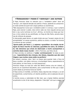 «VMNOPOMQNR» SROMN T «UMNVQWR» PRU RXYNRU 
O Papa Francisco disse no Vaticano que o “verdadeiro poder” deve ser 
“serviço”, com especial atenção aos pobres e fracos, apelando ao compromis-so 
neste sentido de quem tem cargos políticos ou económicos. 
“Não esqueçamos nunca que o verdadeiro poder é o serviço, e que o próprio 
Papa, para exercer o poder, deve entrar cada vez mais naquele serviço que 
tem o seu cume luminoso na Cruz”, afirmou, na homilia da missa que mar-cou 
o início solene do seu pontificado, na Praça de São Pedro, perante deze-nas 
de milhares de pessoas. 
A intervenção papal deixou um apelo direto aos que “ocupam cargos de res-ponsabilidade” 
14 
no campo económico, político ou social, e a todos “os homens 
e mulheres de boa vontade”. 
“Queria pedir, por favor (...): sejamos «guardiões» da criação, do de-sígnio 
de Deus inscrito na natureza, guardiões do outro, do ambien-te; 
não deixemos que sinais de destruição e morte acompanhem o 
caminho deste nosso mundo”, referiu Francisco, que falou de pé. 
O Papa convidou os católicos a “cuidar carinhosamente” de todas as pes-soas, 
“especialmente das crianças, dos idosos, daqueles que são mais 
frágeis e que muitas vezes estão na periferia”. 
Ele próprio, precisou, deve abrir os braços para guardar todo o Povo de 
Deus e acolher, com afeto e ternura, a humanidade inteira, especialmente os 
mais pobres, os mais fracos, os mais pequeninos. 
Francisco chegou ao local por volta das 08h50 (menos uma em Lisboa), a 
bordo de um automóvel descoberto, para cumprimentar os fiéis que o espe-ravam 
desde as primeiras horas da manhã. 
O Papa acenou à multidão, sorridente, beijou algumas das crianças e, ao sair 
do papamóvel, cumprimentou um doente paralítico, sob os aplausos dos pre-sentes. 
A homilia evocou a solenidade de São José, que a Igreja Católica assinala 
anualmente no dia 19 de março, elogiando a “discrição” com que o esposo de 
 