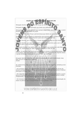 18 
ACÇÃO DE GRAÇAS PELOS 18 ANOS DO JES 
Obrigado Senhor, pelos 18 anos do Grupo de Jovens do Espírito Santo 
Obrigada Senhor, pela inspiração que deste aos edificadores do JES 
Obrigado Senhor, pelos párocos que sempre disponíveis, acompanharam e contri-buíram 
para a longevidade do grupo 
Obrigada Senhor, pela força e perseverança que deste aos responsáveis 
Obrigado Senhor, por todos os elementos que durante estes 18 anos fizeram par-te 
deste belo projeto e contribuíram para que chegasse até hoje 
Obrigada Senhor, por tudo o que o Grupo alcançou ao longo da sua existência 
Obrigado Senhor, por esta comunidade que fazendo caminho junto com o grupo 
contribui para a concretização de tantas atividades 
No entanto Senhor, vos pedimos perdão por aquilo que poderia ter sido feito e 
não o foi. Poderíamos ter dado e exigido um pouco mais de nós. 
Senhor, te pedimos que continues agraciando os atuais e futuros elementos, com 
a tua graça, para que fortalecidos e iluminados com a presença do Espírito Santo 
o grupo prossiga a realização da missão que nos confiaste 
Dá gosto Senhor, trabalhar convosco na construção de uma humanidade mais 
feliz, de um mundo mais humano. 
Amém 
Ao celebrarmos este aniversário gostaríamos de oferecer algumas simbólicas lem-branças: 
- Em primeiro lugar, em representação de todos os responsáveis do Grupo de 
Jovens do Espírito Santo e uma vez que foram os primeiros, chamamos o Senhor 
Henrique e a Dona Tina 
- Em segundo lugar, chamamos os atuais elementos do Grupo de Jovens a quem 
damos os parabéns pela forma como contribuíram e participaram ativa e empe-nhadamente, 
nas atividades propostas durante este ano 
- Em terceiro lugar, presenteamos o Senhor Padre António, em representação de 
todos os párocos que acompanharam desde a génese o JES 
 