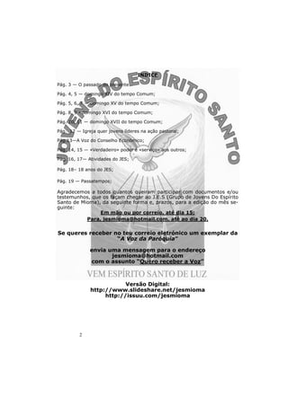 2 
INDICE 
Pág. 3 — O passado do presente 
Pág. 4, 5 — domingo XIV do tempo Comum; 
Pág. 5, 6, 7 — domingo XV do tempo Comum; 
Pág. 8, 9 - domingo XVI do tempo Comum; 
Pág. 10, 11 — domingo XVII do tempo Comum; 
Pág. 12 — Igreja quer jovens líderes na ação pastoral; 
Pág.13—A Voz do Conselho Económico; 
Pág. 14, 15 — «Verdadeiro» poder é «serviço» aos outros; 
Pág. 16, 17— Atividades do JES; 
Pág. 18– 18 anos do JES; 
Pág. 19 — Passatempos; 
Agradecemos a todos quantos queiram participar com documentos e/ou 
testemunhos, que os façam chegar ao J.E.S (Grupo de Jovens Do Espírito 
Santo de Mioma), da seguinte forma e, prazos, para a edição do mês se-guinte: 
Em mão ou por correio, até dia 15; 
Para, jesmioma@hotmail.com, até ao dia 20. 
Se queres receber no teu correio eletrónico um exemplar da 
“A Voz da Paróquia” 
envia uma mensagem para o endereço 
jesmioma@hotmail.com 
com o assunto “Quero receber a Voz” 
Versão Digital: 
http://www.slideshare.net/jesmioma 
http://issuu.com/jesmioma 
 