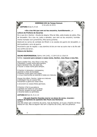 4 
DOMINGO XIV do Tempo Comum 
(6 de julho de 2014) 
LEITURA I Zac 9, 9-10 
«Eis o teu Rei que vem ao teu encontro, humildemente ...» 
Leitura da Profecia de Zacarias 
Eis o que diz o Senhor: «Exulta de alegria, filha de Sião, solta brados de júbilo, filha 
de Jerusalém. Eis o teu rei, justo e salvador, que vem ao teu encontro, humilde-mente 
montado num jumentinho, filho duma jumenta. 
Destruirá os carros de combate de Efraim e os cavalos de guerra de Jerusalém; e 
será quebrado o arco de guerra. 
Anunciará a paz às nações: o seu domínio irá de um mar ao outro mar e do Rio até 
aos confins da terra». 
Palavra do Senhor. 
SALMO RESPONSORIAL Salmo 144 (145), 1-2.8-9.10-11.13cd-14 
Refrão: Louvarei para sempre o vosso nome, Senhor, meu Deus e meu Rei. 
Quero exaltar-Vos, meu Deus e meu Rei, 
e bendizer o vosso nome para sempre. 
Quero bendizer-Vos, dia após dia, 
e louvar o vosso nome para sempre. 
O Senhor é clemente e compassivo, 
paciente e cheio de bondade. 
O Senhor é bom para com todos, 
e a sua misericórdia se estende a todas as criaturas. 
Graças Vos dêem, Senhor, todas as criaturas 
e bendigam-Vos os vossos fiéis. 
Proclamem a glória do vosso reino 
e anunciem os vossos feitos gloriosos. 
O Senhor é fiel à sua palavra 
e perfeito em todas as suas obras. 
O Senhor ampara os que vacilam 
e levanta todos os oprimidos. 
LEITURA II Rom 8, 9.11-13 
«Se pelo Espírito fizerdes morrer as obras da carne, vivereis» 
Leitura da Epístola do apóstolo São Paulo aos Romanos 
Irmãos: 
Vós não estais sob o domínio da carne, mas do Espírito, se é que o Espírito de Deus 
habita em vós. Mas se alguém não tem o Espírito de Cristo, não Lhe pertence. 
 