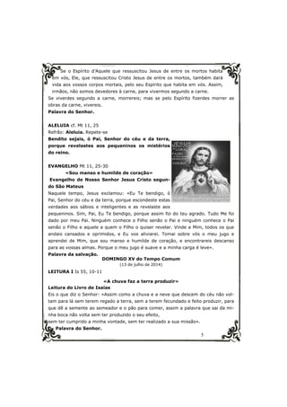 Se o Espírito d’Aquele que ressuscitou Jesus de entre os mortos habita 
em vós, Ele, que ressuscitou Cristo Jesus de entre os mortos, também dará 
vida aos vossos corpos mortais, pelo seu Espírito que habita em vós. Assim, 
irmãos, não somos devedores à carne, para vivermos segundo a carne. 
Se viverdes segundo a carne, morrereis; mas se pelo Espírito fizerdes morrer as 
obras da carne, vivereis. 
Palavra do Senhor. 
5 
ALELUIA cf. Mt 11, 25 
Refrão: Aleluia. Repete-se 
Bendito sejais, ó Pai, Senhor do céu e da terra, 
porque revelastes aos pequeninos os mistérios 
do reino. 
EVANGELHO Mt 11, 25-30 
«Sou manso e humilde de coração» 
Evangelho de Nosso Senhor Jesus Cristo segun-do 
São Mateus 
Naquele tempo, Jesus exclamou: «Eu Te bendigo, ó 
Pai, Senhor do céu e da terra, porque escondeste estas 
verdades aos sábios e inteligentes e as revelaste aos 
pequeninos. Sim, Pai, Eu Te bendigo, porque assim foi do teu agrado. Tudo Me foi 
dado por meu Pai. Ninguém conhece o Filho senão o Pai e ninguém conhece o Pai 
senão o Filho e aquele a quem o Filho o quiser revelar. Vinde a Mim, todos os que 
andais cansados e oprimidos, e Eu vos aliviarei. Tomai sobre vós o meu jugo e 
aprendei de Mim, que sou manso e humilde de coração, e encontrareis descanso 
para as vossas almas. Porque o meu jugo é suave e a minha carga é leve». 
Palavra da salvação. 
DOMINGO XV do Tempo Comum 
(13 de julho de 2014) 
LEITURA I Is 55, 10-11 
«A chuva faz a terra produzir» 
Leitura do Livro de Isaías 
Eis o que diz o Senhor: «Assim como a chuva e a neve que descem do céu não vol-tam 
para lá sem terem regado a terra, sem a terem fecundado e feito produzir, para 
que dê a semente ao semeador e o pão para comer, assim a palavra que sai da mi-nha 
boca não volta sem ter produzido o seu efeito, 
sem ter cumprido a minha vontade, sem ter realizado a sua missão». 
Palavra do Senhor. 
 
