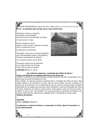 SALMO RESPONSORIAL Salmo 64 (65), 10abcd.10e-11.12-13.14 (R. Lc 8, 8) 
Refrão: A semente caiu em boa terra e deu muito fruto. 
Visitastes a terra e a regastes, 
enchendo-a de fertilidade. 
As fontes do céu transbordam em água, 
e fazeis brotar o trigo. 
Assim preparais a terra; 
regais os seus sulcos e aplanais as leivas, 
Vós a inundais de chuva 
e abençoais as sementes. 
Coroastes o ano com os vossos benefícios, 
por onde passastes brotou a abundância. 
Vicejam as pastagens do deserto, 
e os outeiros vestem-se de festa. 
Os prados cobrem-se de rebanhos, 
e os vales enchem-se de trigo. 
Tudo canta e grita de alegria. 
LEITURA II Rom 8, 18-23 
«As criaturas esperam a revelação dos filhos de Deus» 
Leitura da Epístola do apóstolo São Paulo aos Romanos 
Irmãos: Eu penso que os sofrimentos do tempo presente não têm comparação com a 
glória que se há-de manifestar em nós. 
Na verdade, as criaturas esperam ansiosamente a revelação dos filhos de Deus. Elas 
estão sujeitas à vã situação do mundo, não por sua vontade, mas por vontade d’A-quele 
que as submeteu, com a esperança de que as mesmas criaturas sejam também 
libertadas da corrupção que escraviza, para receberem a gloriosa liberdade dos filhos 
de Deus. Sabemos que toda a criatura geme ainda agora e sofre as dores da mater-nidade. 
E não só ela, mas também nós, que possuímos as primícias do Espírito, ge-memos 
interiormente, esperando a adopção filial e a libertação do nosso corpo. 
Palavra do Senhor. 
ALELUIA 
Refrão: Aleluia. Repete-se 
A semente é a palavra de Deus e o semeador é Cristo. Quem O encontra vi-verá 
eternamente. 
6 
 