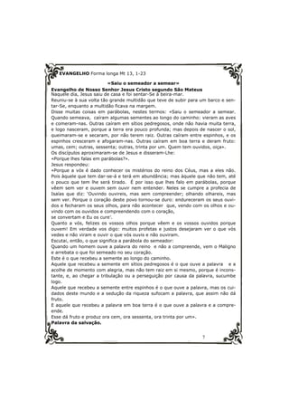 7 
EVANGELHO Forma longa Mt 13, 1-23 
«Saiu o semeador a semear» 
Evangelho de Nosso Senhor Jesus Cristo segundo São Mateus 
Naquele dia, Jesus saiu de casa e foi sentar-Se à beira-mar. 
Reuniu-se à sua volta tão grande multidão que teve de subir para um barco e sen-tar- 
Se, enquanto a multidão ficava na margem. 
Disse muitas coisas em parábolas, nestes termos: «Saiu o semeador a semear. 
Quando semeava, caíram algumas sementes ao longo do caminho: vieram as aves 
e comeram-nas. Outras caíram em sítios pedregosos, onde não havia muita terra, 
e logo nasceram, porque a terra era pouco profunda; mas depois de nascer o sol, 
queimaram-se e secaram, por não terem raiz. Outras caíram entre espinhos, e os 
espinhos cresceram e afogaram-nas. Outras caíram em boa terra e deram fruto: 
umas, cem; outras, sessenta; outras, trinta por um. Quem tem ouvidos, oiça». 
Os discípulos aproximaram-se de Jesus e disseram-Lhe: 
«Porque lhes falas em parábolas?». 
Jesus respondeu: 
«Porque a vós é dado conhecer os mistérios do reino dos Céus, mas a eles não. 
Pois àquele que tem dar-se-á e terá em abundância; mas àquele que não tem, até 
o pouco que tem lhe será tirado. É por isso que lhes falo em parábolas, porque 
vêem sem ver e ouvem sem ouvir nem entender. Neles se cumpre a profecia de 
Isaías que diz: ‘Ouvindo ouvireis, mas sem compreender; olhando olhareis, mas 
sem ver. Porque o coração deste povo tornou-se duro: endureceram os seus ouvi-dos 
e fecharam os seus olhos, para não acontecer que, vendo com os olhos e ou-vindo 
com os ouvidos e compreendendo com o coração, 
se convertam e Eu os cure’. 
Quanto a vós, felizes os vossos olhos porque vêem e os vossos ouvidos porque 
ouvem! Em verdade vos digo: muitos profetas e justos desejaram ver o que vós 
vedes e não viram e ouvir o que vós ouvis e não ouviram. 
Escutai, então, o que significa a parábola do semeador: 
Quando um homem ouve a palavra do reino e não a compreende, vem o Maligno 
e arrebata o que foi semeado no seu coração. 
Este é o que recebeu a semente ao longo do caminho. 
Aquele que recebeu a semente em sítios pedregosos é o que ouve a palavra e a 
acolhe de momento com alegria, mas não tem raiz em si mesmo, porque é incons-tante, 
e, ao chegar a tribulação ou a perseguição por causa da palavra, sucumbe 
logo. 
Aquele que recebeu a semente entre espinhos é o que ouve a palavra, mas os cui-dados 
deste mundo e a sedução da riqueza sufocam a palavra, que assim não dá 
fruto. 
E aquele que recebeu a palavra em boa terra é o que ouve a palavra e a compre-ende. 
Esse dá fruto e produz ora cem, ora sessenta, ora trinta por um». 
Palavra da salvação. 
 