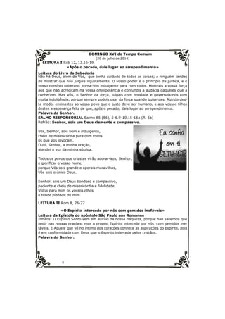 8 
DOMINGO XVI do Tempo Comum 
(20 de julho de 2014) 
LEITURA I Sab 12, 13.16-19 
«Após o pecado, dais lugar ao arrependimento» 
Leitura do Livro da Sabedoria 
Não há Deus, além de Vós, que tenha cuidado de todas as coisas; a ninguém tendes 
de mostrar que não julgais injustamente. O vosso poder é o princípio da justiça, e o 
vosso domínio soberano torna-Vos indulgente para com todos. Mostrais a vossa força 
aos que não acreditam na vossa omnipotência e confundis a audácia daqueles que a 
conhecem. Mas Vós, o Senhor da força, julgais com bondade e governais-nos com 
muita indulgência, porque sempre podeis usar da força quando quiserdes. Agindo des-te 
modo, ensinastes ao vosso povo que o justo deve ser humano, e aos vossos filhos 
destes a esperança feliz de que, após o pecado, dais lugar ao arrependimento. 
Palavra do Senhor. 
SALMO RESPONSORIAL Salmo 85 (86), 5-6.9-10.15-16a (R. 5a) 
Refrão: Senhor, sois um Deus clemente e compassivo. 
Vós, Senhor, sois bom e indulgente, 
cheio de misericórdia para com todos 
os que Vos invocam. 
Ouvi, Senhor, a minha oração, 
atendei a voz da minha súplica. 
Todos os povos que criastes virão adorar-Vos, Senhor, 
e glorificar o vosso nome, 
porque Vós sois grande e operais maravilhas, 
Vós sois o único Deus. 
Senhor, sois um Deus bondoso e compassivo, 
paciente e cheio de misericórdia e fidelidade. 
Voltai para mim os vossos olhos 
e tende piedade de mim. 
LEITURA II Rom 8, 26-27 
«O Espírito intercede por nós com gemidos inefáveis» 
Leitura da Epístola do apóstolo São Paulo aos Romanos 
Irmãos: O Espírito Santo vem em auxílio da nossa fraqueza, porque não sabemos que 
pedir nas nossas orações; mas o próprio Espírito intercede por nós com gemidos ine-fáveis. 
E Aquele que vê no íntimo dos corações conhece as aspirações do Espírito, pois 
é em conformidade com Deus que o Espírito intercede pelos cristãos. 
Palavra do Senhor. 
 