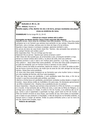 9 
ALELUIA cf. Mt 11, 25 
Refrão: Aleluia. Repete-se 
Bendito sejais, ó Pai, Senhor do céu e da terra, porque revelastes aos peque-ninos 
os mistérios do reino. 
EVANGELHO Forma longa Mt 13, 24-43 
«Deixai-os crescer ambos até à ceifa» 
Evangelho de Nosso Senhor Jesus Cristo segundo São Mateus 
Naquele tempo, Jesus disse às multidões mais esta parábola: «O reino dos Céus pode 
comparar-se a um homem que semeou boa semente no seu campo. Enquanto todos 
dormiam, veio o inimigo, semeou joio no meio do trigo e foi-se embora. 
Quando o trigo cresceu e começou a espigar, apareceu também o joio. 
Os servos do dono da casa foram dizer-lhe: ‘Senhor, não semeaste boa semente no 
teu campo? Donde vem então o joio?’. 
Ele respondeu-lhes: ‘Foi um inimigo que fez isso’. 
Disseram-lhe os servos: ‘Queres que vamos arrancar o joio?’. 
‘Não! disse ele não suceda que, ao arrancardes o joio, arranqueis também o trigo. 
Deixai-os crescer ambos até à ceifa e, na altura da ceifa, direi aos ceifeiros: 
Apanhai primeiro o joio e atai-o em molhos para queimar; e ao trigo, recolhei-o no 
meu celeiro’». Jesus disse-lhes outra parábola: «O reino dos Céus pode comparar-se 
ao grão de mostarda que um homem tomou e semeou no seu campo. 
Sendo a menor de todas as sementes, depois de crescer, é a maior de todas as plan-tas 
da horta e torna-se árvore, de modo que as aves do céu vêm abrigar-se nos seus 
ramos». Disse-lhes outra parábola: 
«O reino dos Céus pode comparar-se ao fermento que uma mulher toma e mistura 
em três medidas de farinha, até ficar tudo levedado». 
Tudo isto disse Jesus em parábolas, e sem parábolas nada lhes dizia, a fim de se 
cumprir o que fora anunciado pelo profeta, que disse: 
«Abrirei a minha boca em parábolas, proclamarei verdades ocultas desde a criação do 
mundo». Jesus deixou então as multidões e foi para casa. Os discípulos aproximaram 
-se d’Ele e disseram-Lhe: «Explica-nos a parábola do joio no campo». 
Jesus respondeu: «Aquele que semeia a boa semente é o Filho do homem, e o campo 
é o mundo. A boa semente são os filhos do reino, o joio são os filhos do Maligno, e o 
inimigo que o semeou é o Diabo. A ceifa é o fim do mundo, e os ceifeiros são os An-jos. 
Como o joio é apanhado e queimado no fogo, assim será no fim do mundo: o 
Filho do homem enviará os seus Anjos, que tirarão do seu reino todos os escandalo-sos 
e todos os que praticam a iniquidade, e hão-de lançá-los na fornalha ardente; aí 
haverá choro e ranger de dentes. Então os justos brilharão como o sol no reino do 
seu Pai. Quem tem ouvidos, oiça». 
Palavra da salvação. 
 