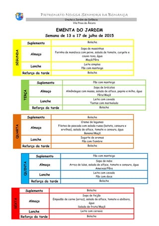 PATRONATO NOSSA SENHORA DA BONANÇA
Creche e Jardim-de-Infância
Vila Praia de Âncora
EMENTA DO JARDIM
Semana de 13 a 17 de julho de 2015
SEGUNDA
Suplemento Bolacha
Almoço
Sopa de massinhas
Farinha de mandioca com peixe, salada de tomate, curgete e
couve roxa, água
Maçã/Pêra
Lanche
Leite simples
Pão com manteiga
Reforço da tarde Bolacha
TERÇA
Suplemento Pão com manteiga
Almoço
Sopa de brócolos
Almôndegas com massa, salada de alface, pepino e milho, água
Pêra/Maçã
Lanche
Leite com cevada
Tostas com marmelada
Reforço da tarde Bolacha
QUARTA
Suplemento Bolacha
Almoço
Creme de legumes
Filetes de pescada com salada russa (batata, cenoura e
ervilhas), salada de alface, tomate e cenoura, água
Banana/Maçã
Lanche
Iogurte de aromas
Pão com fiambre
Reforço da tarde Bolacha
QUINTA
Suplemento Pão com manteiga
Almoço
Sopa de nabo
Arroz de lulas, salada de alface, tomate e cenoura, água
Ameixas/Pêra
Lanche
Leite com cevada
Pão com doce
Reforço da tarde Bolacha
SEXTA
Suplemento Bolacha
Almoço
Sopa de feijão
Empadão de carne (arroz), salada de alface, tomate e abóbora,
água
Salada de fruta/Maçã
Lanche Leite com cereais
Reforço da tarde Bolacha
 