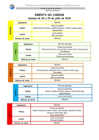 PATRONATO NOSSA SENHORA DA BONANÇA
Creche e Jardim-de-Infância
Vila Praia de Âncora
EMENTA DO JARDIM
Semana de 20 a 24 de julho de 2015
SEGUNDA
Suplemento Bolacha
Almoço
Sopa de repolho
Caldeirada de bacalhau, salada de alface, tomate e pepino, água
Banana/Pêra
Lanche
Leite simples
Pão com queijo
Reforço da tarde Bolacha
TERÇA
Suplemento Pão com manteiga
Almoço
Creme de brócolos
Massa macarrão com carne (ervilhas, feijão verde e cenoura), água
Kiwi/Banana
Lanche
Leite com cevada
Tostas com marmelada
Reforço da tarde Bolacha
QUARTA
Suplemento Bolacha
Almoço
Sopa de ervilhas
Arroz de peixe, salada de alface, tomate e milho, água
Pêra/Maçã
Lanche
Iogurte aromas
Pão com manteiga
Reforço da tarde Bolacha
QUINTA
Suplemento Pão com manteiga
Almoço
Sopa de massinhas
Rancho, salada de alface, pepino e beterraba, água
Melão/Banana
Lanche Leite com cereais
Reforço da tarde Bolacha
SEXTA
Suplemento Bolacha
Almoço
Creme de legumes
Feijão-frade (com molho verde), ovos mexidos, salada de alface,
cenoura e beterraba, água
Maçã assada/Pêra
Lanche
Leite com cevada
Pão com fiambre
Reforço da tarde Bolacha
 