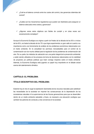  ¿Cuál es el balance correcto entre los costos del control y las ganancias obtenidas del
        control?



     ¿Cuáles son los mecanismos regulatorios que pueden ser diseñados para asegurar un
        balance adecuado entre costos y ganancias?



     ¿Algunas veces estos objetivos son fáciles de cumplir y en otras veces son
        excesivamente complejos?



Aunque la Economía Ecológica se origina a partir de finales de la década de los 50´s e inicios
de los 60´s, es hasta la década de los 70´s que logra experimentar un gran salto en cuanto a su
importancia como una herramienta de análisis de los problemas económicos relacionados con
el medio ambiente. En la actualidad los permisos mercadeables para el control de la
contaminación son de mucha utilidad para la regulación de los problemas de contaminación del
aire. Por su parte, los métodos de valoración son una parte integral de la prevención ambiental,
y están siendo utilizados en los procesos de toma de decisiones relacionados con la viabilidad
de proyectos y/o políticas públicas que traen consigo impactos sobre el medio ambiente.
Además, la Economía Ecológica está jugando un papel muy importante en el debate actual
acerca del calentamiento climático.




CAPÍTULO: EL PROBLEMA

TÍTULO DESCRIPTIVO DEL PROBLEMA


Estando hoy en día en auge la explotación desmedida de los recursos naturales para satisfacer
las necesidades de la sociedad sin importar las consecuencias de la depredación de los
ecosistemas naturales ni la supervivencia de las futuras generaciónes para que se desarrollen
dentro de un medio ambiente saludable y limpio, es necesario una educación ecológica que
cambien los patrones de conducta y cree conciencia en la sociedad.




 ECONOMÍA ECOLÓGICA                                                        JULEISY MOSTACERO L.
 
