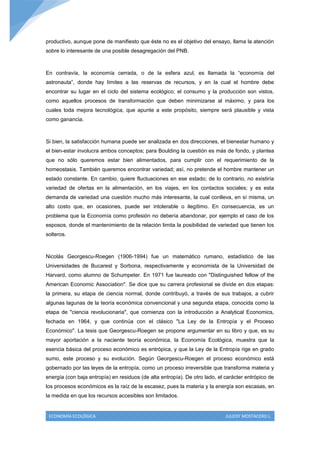 productivo, aunque pone de manifiesto que éste no es el objetivo del ensayo, llama la atención
sobre lo interesante de una posible desagregación del PNB.



En contravía, la economía cerrada, o de la esfera azul, es llamada la “economía del
astronauta”, donde hay límites a las reservas de recursos, y en la cual el hombre debe
encontrar su lugar en el ciclo del sistema ecológico; el consumo y la producción son vistos,
como aquellos procesos de transformación que deben minimizarse al máximo, y para los
cuales toda mejora tecnológica, que apunte a este propósito, siempre será plausible y vista
como ganancia.



Si bien, la satisfacción humana puede ser analizada en dos direcciones, el bienestar humano y
el bien-estar involucra ambos conceptos; para Boulding la cuestión es más de fondo, y plantea
que no sólo queremos estar bien alimentados, para cumplir con el requerimiento de la
homeostasis. También queremos encontrar variedad; así, no pretende el hombre mantener un
estado constante. En cambio, quiere fluctuaciones en ese estado; de lo contrario, no existiría
variedad de ofertas en la alimentación, en los viajes, en los contactos sociales; y es esta
demanda de variedad una cuestión mucho más interesante, la cual conlleva, en sí misma, un
alto costo que, en ocasiones, puede ser intolerable o ilegítimo. En consecuencia, es un
problema que la Economía como profesión no debería abandonar, por ejemplo el caso de los
esposos, donde el mantenimiento de la relación limita la posibilidad de variedad que tienen los
solteros.



Nicolás Georgescu-Roegen (1906-1994) fue un matemático rumano, estadístico de las
Universidades de Bucarest y Sorbona, respectivamente y economista de la Universidad de
Harvard, como alumno de Schumpeter. En 1971 fue laureado con "Distinguished fellow of the
American Economic Association". Se dice que su carrera profesional se divide en dos etapas:
la primera, su etapa de ciencia normal, donde contribuyó, a través de sus trabajos, a cubrir
algunas lagunas de la teoría económica convencional y una segunda etapa, conocida como la
etapa de "ciencia revolucionaria", que comienza con la introducción a Analytical Economics,
fechada en 1964, y que continúa con el clásico "La Ley de la Entropía y el Proceso
Económico". La tesis que Georgescu-Roegen se propone argumentar en su libro y que, es su
mayor aportación a la naciente teoría económica, la Economía Ecológica, muestra que la
esencia básica del proceso económico es entrópica, y que la Ley de la Entropía rige en grado
sumo, este proceso y su evolución. Según Georgescu-Roegen el proceso económico está
gobernado por las leyes de la entropía, como un proceso irreversible que transforma materia y
energía (con baja entropía) en residuos (de alta entropía). De otro lado, el carácter entrópico de
los procesos económicos es la raíz de la escasez, pues la materia y la energía son escasas, en
la medida en que los recursos accesibles son limitados.


 ECONOMÍA ECOLÓGICA                                                          JULEISY MOSTACERO L.
 