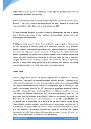 problemática ambiental a partir de declaración en casi todas las constituciones del mundo
promulgadas o reformadas después de 1972.



El Perú incorpora el Derecho humano ambiental en la legislación propiamente ambiental, como
es el Art. 1 del Título Preliminar del vigente Código del Medio Ambiente y los Recursos
Naturales de 1990, y el Inc. 22 del Art. 2 de la Constitución de 1993.



El Derecho Humano Ambiental “es uno de los derechos fundamentales que tiene el hombre
para el disfrute de condiciones de vida y satisfacer las necesidades y aspiraciones de las
presentes y futuras generaciones.”



El Código del Medio Ambiente y de los Recursos Naturales fue promulgado el 7 de setiembre
de 1990, señala que el patrimonio natural de la Nación está constituido por la diversidad
ecológica, biológica y genética que alberga su territorio, cuyas manifestaciones principales son
los ecosistemas, los procesos naturales, las especies de flora y fauna, las especies domésticas
nativas, los paisajes y sus interrelaciones. El objetivo de este Código es delinear los principios
básicos que rigen los aspectos concernientes al patrimonio natural del país, la diversidad
biológica, el germoplasma, las áreas protegidas y las actividades extractivas. Igualmente
introduce la obligatoriedad de los estudios de impacto ambiental (EIA) previos a los grandes
proyectos de desarrollo a fin de mitigar los impactos ambientales negativos.



Código Penal



El actual Código Penal, aprobado con Decreto Legislativo Nº 635, regula en el Titulo XIII,
Capítulo Único “Delitos contra el Medio Ambiente y los Recursos Naturales.” El referido Código
tipifica los delitos ambientales como: los de contaminación y sus formas agravadas (Arts. 304 y
305); responsabilidad de funcionarios públicos por el otorgamiento ilegal de licencias (Art. 306);
desechos industriales o domésticos (Art. 307); afectación de flora y fauna legalmente protegida
(Art. 308); extracción de especies acuáticas prohibidas (Art. 309); depredación de bosques u
otras formaciones vegetales protegidas (Art. 310); uso indebido de tierras agrícolas (Art. 311);
autorización ilícita de habilitación urbana (Art.312); alteración el ambiente y del paisaje (Art.
313); además de una disposiciones sobre medidas cautelares (Art. 314). La Ley Nº 26631 crea
un requisito para la formalización de la denuncia por los citados delitos, precisa que se
“requerirá de las entidades sectoriales competentes opinión fundamentada por escrito sobre si
se ha infringido la legislación ambiental. El informe será evacuado dentro de un plazo no mayor
a 30 días. Si resultara competente en un mismo caso más de una entidad sectorial y hubiere
discrepancias entre los dictámenes por ellas evacuado, se requerirá opinión dirimente y en
última instancia administrativa al Consejo Nacional del Ambiente.

 ECONOMÍA ECOLÓGICA                                                          JULEISY MOSTACERO L.
 