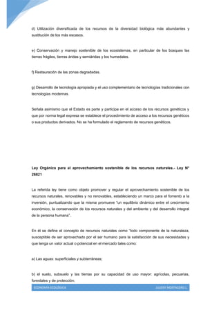 d) Utilización diversificada de los recursos de la diversidad biológica más abundantes y
sustitución de los más escasos.



e) Conservación y manejo sostenible de los ecosistemas, en particular de los bosques las
tierras frágiles, tierras áridas y semiáridas y los humedales.



f) Restauración de las zonas degradadas.



g) Desarrollo de tecnología apropiada y el uso complementario de tecnologías tradicionales con
tecnologías modernas.



Señala asimismo que el Estado es parte y participa en el acceso de los recursos genéticos y
que por norma legal expresa se establece el procedimiento de acceso a los recursos genéticos
o sus productos derivados. No se ha formulado el reglamento de recursos genéticos.




Ley Orgánica para el aprovechamiento sostenible de los recursos naturales.- Ley N°
26821



La referida ley tiene como objeto promover y regular el aprovechamiento sostenible de los
recursos naturales, renovables y no renovables, estableciendo un marco para el fomento a la
inversión, puntualizando que la misma promueve “un equilibrio dinámico entre el crecimiento
económico, la conservación de los recursos naturales y del ambiente y del desarrollo integral
de la persona humana”.



En él se define el concepto de recursos naturales como “todo componente de la naturaleza,
susceptible de ser aprovechado por el ser humano para la satisfacción de sus necesidades y
que tenga un valor actual o potencial en el mercado tales como:



a) Las aguas: superficiales y subterráneas;



b) el suelo, subsuelo y las tierras por su capacidad de uso mayor: agrícolas, pecuarias,
forestales y de protección;
 ECONOMÍA ECOLÓGICA                                                      JULEISY MOSTACERO L.
 