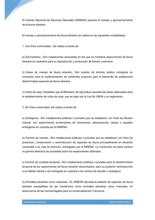 El Instituto Nacional de Recursos Naturales (INRENA) autoriza el manejo y aprovechamiento
de la fauna silvestre



El manejo y aprovechamiento de fauna silvestre se realiza en las siguientes modalidades:



1. Con fines comerciales.- Se realiza a través de:



a) Zoocriaderos.- Son instalaciones apropiadas en las que se mantiene especímenes de fauna
silvestre en cautiverio para su reproducción y producción de bienes y servicios.



b) Áreas de manejo de fauna silvestre.- Son predios de dominio público otorgados en
concesión para la implementación de ambientes propicios para el desarrollo de poblaciones
determinadas especies de fauna silvestre.



c) Cotos de caza. Establece que el Ministerio de Agricultura aprueba las áreas adecuadas para
el establecimiento de cotos de caza, que se rigen por la Ley No 26834 y su reglamento.



2. Sin fines comerciales: Se realiza a través de:



a) Zoológicos.- Son instalaciones públicas o privadas que se establecen con fines de difusión
cultural, con especímenes provenientes de donaciones, adquisiciones, canjes o aquellos
entregados en custodia por el INRENA.



b) Centros de rescate.- Son instalaciones públicas o privadas que se establecen con fines de
protección, conservación y reintroducción de especies de fauna principalmente en situación
vulnerable o en vías de extinción, entregados por el INRENA. La conducción de estos centros
no genera derechos de propiedad sobre los especímenes obtenidos.



c) Centros de custodia temporal.- Son instalaciones públicas o privadas para el mantenimiento
temporal de los especímenes de fauna silvestre decomisados, para su posterior reintroducción
a su hábitat natural o ser entregado en custodia a los centros de rescate o zoológicos.



d) Animales silvestres como mascotas.- EL INRENA aprueba la relación de especies de fauna
silvestre susceptibles de ser mantenidos como animales silvestres como mascotas, en
observancia de las normas legales para su comercialización y tenencia.



 ECONOMÍA ECOLÓGICA                                                         JULEISY MOSTACERO L.
 