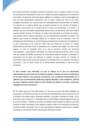 R: La teoría económica neoclásica describe la economía como un sistema cerrado en el que
las mercancías se intercambian a través de un sistema de precios regulados por el mecanismo
de la oferta y la demanda. Esto tiene alguna utilidad en la medida en que ha desarrollado una
serie de ideas relativamente interesantes, pero en última instancia se trata de una visión
ontológica equivocada, aun cuando puede ser metodológicamente aprovechable. En realidad,
la economía es un sistema abierto que no puede funcionar sin los insumos de energía y
materiales, comenzando con la energía del sol a través de la fotosíntesis, o el carbón y el
petróleo, que son acumulados, almacenados gracias justo a la fotosíntesis. Pero este sistema
produce también residuos. En volumen, el residuo más importante es el dióxido de carbono,
pero también cadmio, residuos radiactivos, que son prácticamente imposibles de reciclar. Hay
gráficos para ilustrar la naturaleza abierta de un sistema como el económico, como los
publicados por René Passet, en su libro Principios de Bioeconomía (traducción al castellano de
su obra L’économique et le vivant de 1979). Creo que Passet fue el primero en mostrar
gráficamente la economía como un subsistema de un sistema más amplio. Así que en este
sistema, no todo es reciclable. Esto es lo que la economía neoclá- sica denomina
“externalidades”, y que pretende “internalizar” por medio del sistema de precios, como si fuera
sólo una cuestión de detalle. En general, los economistas hablan de energía y materiales sin
preocuparse por las leyes que gobiernan la “gestión” de esos recursos. En concreto, el
economista rumano decía que las dos leyes eran la limitación física a la expansión del sistema
económico, y que la nueva ciencia de la termodinámica representaba la física del valor
económico.



P: Para concluir esta entrevista. Lo que se deduce de lo que ha mencionado
anteriormente es que el tema de los flujos de materia y energía, así como la importancia
de las leyes físicas en los procesos económicos, son cuestiones fundamentales en la
reflexión que se está llevando desde hace algunas décadas a nivel académico. ¿Piensa
Ud. que en algunos autores existe la clara intención de elaborar una teoría puramente
energética del valor económico?



R: No, pienso que ya no hay tales autores. Yo creo que una teoría del valor energético es
equivocada. La importancia del segundo principio de la termodinámica para la economía es que
la energía no se puede reciclar. Quemamos petróleo, y se acabó, la energía se “disipa”, ya no
sirve para mover el automóvil. Y el petróleo tiene un stock limitado, estamos llegando al pico de
la curva de Hubbert. Y además al quemarlo, el petróleo produce dióxido de carbono y por tanto
aumenta el efecto invernadero. Esos aspectos quedan ocultos en la economía convencional.
Los precios están mal puestos. Pero no creo que podamos o debamos contar todo en unidades
de energía con la intención de servir de guía para decisiones sociales.




 ECONOMÍA ECOLÓGICA                                                         JULEISY MOSTACERO L.
 