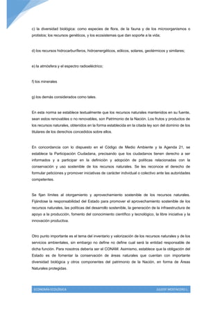 c) la diversidad biológica: como especies de flora, de la fauna y de los microorganismos o
protistos; los recursos genéticos, y los ecosistemas que dan soporte a la vida;



d) los recursos hidrocarburíferos, hidroenergéticos, eólicos, solares, geotérmicos y similares;



e) la atmósfera y el espectro radioeléctrico;



f) los minerales



g) los demás considerados como tales.



En esta norma se establece textualmente que los recursos naturales mantenidos en su fuente,
sean estos renovables o no renovables, son Patrimonio de la Nación. Los frutos y productos de
los recursos naturales, obtenidos en la forma establecida en la citada ley son del dominio de los
titulares de los derechos concedidos sobre ellos.



En concordancia con lo dispuesto en el Código de Medio Ambiente y la Agenda 21, se
establece la Participación Ciudadana, precisando que los ciudadanos tienen derecho a ser
informados y a participar en la definición y adopción de políticas relacionadas con la
conservación y uso sostenible de los recursos naturales. Se les reconoce el derecho de
formular peticiones y promover iniciativas de carácter individual o colectivo ante las autoridades
competentes.



Se fijan límites al otorgamiento y aprovechamiento sostenible de los recursos naturales.
Fijándose la responsabilidad del Estado para promover el aprovechamiento sostenible de los
recursos naturales, las políticas del desarrollo sostenible, la generación de la infraestructura de
apoyo a la producción, fomento del conocimiento científico y tecnológico, la libre iniciativa y la
innovación productiva.



Otro punto importante es el tema del inventario y valorización de los recursos naturales y de los
servicios ambientales, sin embargo no define no define cual será la entidad responsable de
dicha función. Para nosotros debería ser el CONAM. Asimismo, establece que la obligación del
Estado es de fomentar la conservación de áreas naturales que cuentan con importante
diversidad biológica y otros componentes del patrimonio de la Nación, en forma de Áreas
Naturales protegidas.




 ECONOMÍA ECOLÓGICA                                                           JULEISY MOSTACERO L.
 