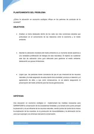 PLANTEAMIENTO DEL PROBLEMA


¿Cómo la educación en economía ecológica influye en los patrones de conducta de la
sociedad?


OBJETIVOS


    •   Analizar un tema destacado dentro de los cada vez más numerosos estudios que
        profundizan en el conocimiento de las relaciones entre la economía y el medio
        ambiente.




    •   Abordar la valoración monetaria del medio ambiente en un momento donde asistimos a
        una verdadera proliferación de trabajos de esta naturaleza. El objetivo es cuestionar
        este tipo de valoración como guía adecuada para gestionar el medio ambiente,
        destacando sus graves limitaciones.




    •   Lograr que las personas tomen conciencia de que el uso irracional de los recursos
        naturales y la mala asignación de estos dentro de la sociedad, provoca un deterioro y el
        agotamiento de ellos, y que como consecuencia, no se estaría asegurando la
        preservación del medio ambiente para las futuras generaciones.




HIPÓTESIS


Una educación en economía ecológica sí           implementará las medidas necesarias para
GARANTIZAR la conservación de los ecosistemas forestales y se tomará como punto principal
la prevención y el uso eficiente de los recursos naturales, siendo puntos de control de la misma
la erradicación de los incendios, la no producción de irreversibilidades y la eliminación de los
usos que supongan una amenaza real para la conservación.




 ECONOMÍA ECOLÓGICA                                                        JULEISY MOSTACERO L.
 