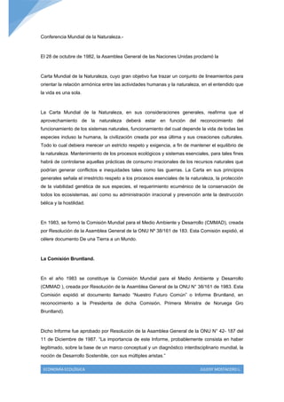 Conferencia Mundial de la Naturaleza.-



El 28 de octubre de 1982, la Asamblea General de las Naciones Unidas proclamó la



Carta Mundial de la Naturaleza, cuyo gran objetivo fue trazar un conjunto de lineamientos para
orientar la relación armónica entre las actividades humanas y la naturaleza, en el entendido que
la vida es una sola.



La Carta Mundial de la Naturaleza, en sus consideraciones generales, reafirma que el
aprovechamiento de la naturaleza deberá estar en función del reconocimiento del
funcionamiento de los sistemas naturales, funcionamiento del cual depende la vida de todas las
especies incluso la humana, la civilización creada por esa última y sus creaciones culturales.
Todo lo cual debiera merecer un estricto respeto y exigencia, a fin de mantener el equilibrio de
la naturaleza. Mantenimiento de los procesos ecológicos y sistemas esenciales, para tales fines
habrá de controlarse aquellas prácticas de consumo irracionales de los recursos naturales que
podrían generar conflictos e inequidades tales como las guerras. La Carta en sus principios
generales señala el irrestricto respeto a los procesos esenciales de la naturaleza, la protección
de la viabilidad genética de sus especies, el requerimiento ecuménico de la conservación de
todos los ecosistemas, así como su administración irracional y prevención ante la destrucción
bélica y la hostilidad.



En 1983, se formó la Comisión Mundial para el Medio Ambiente y Desarrollo (CMMAD), creada
por Resolución de la Asamblea General de la ONU Nº 38/161 de 183. Esta Comisión expidió, el
célere documento De una Tierra a un Mundo.



La Comisión Bruntland.



En el año 1983 se constituye la Comisión Mundial para el Medio Ambiente y Desarrollo
(CMMAD ), creada por Resolución de la Asamblea General de la ONU N° 38/161 de 1983. Esta
Comisión expidió el documento llamado “Nuestro Futuro Común” o Informe Bruntland, en
reconocimiento a la Presidenta de dicha Comisión, Primera Ministra de Noruega Gro
Bruntland).



Dicho Informe fue aprobado por Resolución de la Asamblea General de la ONU N° 42- 187 del
11 de Diciembre de 1987. “La importancia de este Informe, probablemente consista en haber
legitimado, sobre la base de un marco conceptual y un diagnóstico interdisciplinario mundial, la
noción de Desarrollo Sostenible, con sus múltiples aristas.”

 ECONOMÍA ECOLÓGICA                                                         JULEISY MOSTACERO L.
 