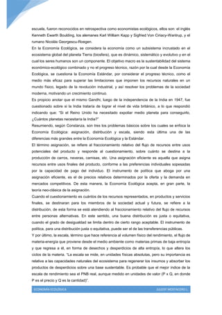 escuela, fueron reconocidos en retrospectiva como economistas ecológicos, ellos son: el inglés
Kenneth Ewarth Boulding, los alemanes Karl William Kapp y Sigfried Von Ciriacy-Wantrup, y el
rumano Nicolás Georgescu-Roegen.
En la Economía Ecológica, se considera la economía como un subsistema incrustado en el
ecosistema global del planeta Tierra (biosfera), que es dinámico, sistemático y evolutivo y en el
cual los seres humanos son un componente. El objetivo macro es la sustentabilidad del sistema
económico-ecológico combinado y no el progreso técnico, razón por la cual desde la Economía
Ecológica, se cuestiona la Economía Estándar, por considerar el progreso técnico, como el
medio más eficaz para superar las limitaciones que imponen los recursos naturales en un
mundo físico, legado de la revolución industrial, y así resolver los problemas de la sociedad
moderna, motivando un crecimiento continuo.
Es propicio anotar que el mismo Gandhi, luego de la independencia de la India en 1947, fue
cuestionado sobre si la India trataría de lograr el nivel de vida británico, a lo que respondió
indicando que: “Si el Reino Unido ha necesitado expoliar medio planeta para conseguirlo,
¿Cuántos planetas necesitaría la India?”
Resumiendo, según Constanza, son tres los problemas básicos sobre los cuales se enfoca la
Economía Ecológica: asignación, distribución y escala, siendo esta última una de las
diferencias más grandes entre la Economía Ecológica y la Estándar.
El término asignación, se refiere al fraccionamiento relativo del flujo de recursos entre usos
potenciales del producto y responde al cuestionamiento, sobre cuánto se destina a la
producción de carros, neveras, camisas, etc. Una asignación eficiente es aquella que asigna
recursos entre usos finales del producto, conforme a las preferencias individuales sopesadas
por la capacidad de pago del individuo. El instrumento de política que aboga por una
asignación eficiente, es el de precios relativos determinados por la oferta y la demanda en
mercados competitivos. De esta manera, la Economía Ecológica acepta, en gran parte, la
teoría neo-clásica de la asignación.
Cuando el cuestionamiento es cuántos de los recursos representados, en productos y servicios
finales, se destinaran para los miembros de la sociedad actual y futura, se refiere a la
distribución, de esta forma se está atendiendo al fraccionamiento relativo del flujo de recursos
entre personas alternativas. En este sentido, una buena distribución es justa o equitativa,
cuando el grado de desigualdad se limita dentro de cierto rango aceptable. El instrumento de
política, para una distribución justa o equitativa, puede ser el de las transferencias públicas.
Y por último, la escala, término que hace referencia al volumen físico del rendimiento, el flujo de
materia-energía que proviene desde el medio ambiente como materias primas de baja entropía
y que regresa a él, en forma de desechos y desperdicios de alta entropía, lo que altera los
ciclos de la materia. “La escala se mide, en unidades físicas absolutas, pero su importancia es
relativa a las capacidades naturales del ecosistema para regenerar los insumos y absorber los
productos de desperdicios sobre una base sustentable. Es probable que el mejor índice de la
escala de rendimiento sea el PNB real, aunque medido en unidades de valor (P x Q, en donde
P es el precio y Q es la cantidad)”.

 ECONOMÍA ECOLÓGICA                                                            JULEISY MOSTACERO L.
 