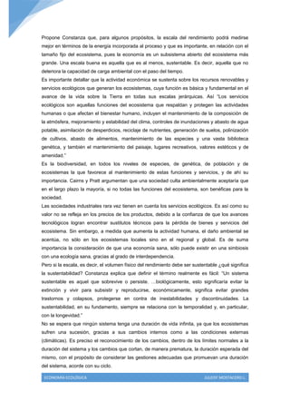 Propone Constanza que, para algunos propósitos, la escala del rendimiento podrá medirse
mejor en términos de la energía incorporada al proceso y que es importante, en relación con el
tamaño fijo del ecosistema, pues la economía es un subsistema abierto del ecosistema más
grande. Una escala buena es aquella que es al menos, sustentable. Es decir, aquella que no
deteriora la capacidad de carga ambiental con el paso del tiempo.
Es importante detallar que la actividad económica se sustenta sobre los recursos renovables y
servicios ecológicos que generan los ecosistemas, cuya función es básica y fundamental en el
avance de la vida sobre la Tierra en todas sus escalas jerárquicas. Así “Los servicios
ecológicos son aquellas funciones del ecosistema que respaldan y protegen las actividades
humanas o que afectan el bienestar humano, incluyen el mantenimiento de la composición de
la atmósfera, mejoramiento y estabilidad del clima, controles de inundaciones y abasto de agua
potable, asimilación de desperdicios, reciclaje de nutrientes, generación de suelos, polinización
de cultivos, abasto de alimentos, mantenimiento de las especies y una vasta biblioteca
genética, y también el mantenimiento del paisaje, lugares recreativos, valores estéticos y de
amenidad.”
Es la biodiversidad, en todos los niveles de especies, de genética, de población y de
ecosistemas la que favorece al mantenimiento de estas funciones y servicios, y de ahí su
importancia. Cairns y Pratt argumentan que una sociedad culta ambientalmente aceptaría que
en el largo plazo la mayoría, si no todas las funciones del ecosistema, son benéficas para la
sociedad.
Las sociedades industriales rara vez tienen en cuenta los servicios ecológicos. Es así como su
valor no se refleja en los precios de los productos, debido a la confianza de que los avances
tecnológicos logran encontrar sustitutos técnicos para la pérdida de bienes y servicios del
ecosistema. Sin embargo, a medida que aumenta la actividad humana, el daño ambiental se
acentúa, no sólo en los ecosistemas locales sino en el regional y global. Es de suma
importancia la consideración de que una economía sana, sólo puede existir en una simbiosis
con una ecología sana, gracias al grado de interdependencia.
Pero si la escala, es decir, el volumen físico del rendimiento debe ser sustentable ¿qué significa
la sustentabilidad? Constanza explica que definir el término realmente es fácil: “Un sistema
sustentable es aquel que sobrevive o persiste. …biológicamente, esto significaría evitar la
extinción y vivir para subsistir y reproducirse, económicamente, significa evitar grandes
trastornos y colapsos, protegerse en contra de inestabilidades y discontinuidades. La
sustentabilidad, en su fundamento, siempre se relaciona con la temporalidad y, en particular,
con la longevidad.”
No se espera que ningún sistema tenga una duración de vida infinita, ya que los ecosistemas
sufren una sucesión, gracias a sus cambios internos como a las condiciones externas
(climáticas). Es preciso el reconocimiento de los cambios, dentro de los límites normales a la
duración del sistema y los cambios que cortan, de manera prematura, la duración esperada del
mismo, con el propósito de considerar las gestiones adecuadas que promuevan una duración
del sistema, acorde con su ciclo.

 ECONOMÍA ECOLÓGICA                                                          JULEISY MOSTACERO L.
 