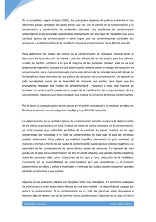 En la actualidad, según Kolstad (2000), los principales objetivos de política ambiental en los
diferentes países alrededor del globo tienen que ver con el control de la contaminación y la
conservación y preservación de ambientes naturales. Los problemas de contaminación
ambiental por lo general están relacionados directamente con dos tipos de resultados cual es la
cantidad óptima de contaminación y cómo lograr que los contaminadores controlen sus
emisiones. La determinación de la cantidad correcta de contaminación no es fácil de calcular.



Para determinar los costos del control de la contaminación es necesario conocer tanto la
estructura de la producción de bienes como las diferencias en los costos para los distintos
niveles de control. Contrario a lo que la mayoría de las personas piensan, esta no es una
pregunta de ingeniería. Aunque es fácil saber cuánto debería costar un equipo de reducción de
contaminación, para un economista esto marca solo el inicio de la compleja tarea del cálculo de
los beneficios netos derivados de una política de reducción de la contaminación. Un ejemplo de
esta complejidad puede ser la diversidad de maneras que existen para lograr que los
productores reduzcan sus niveles de contaminantes11. Adicional a esto, otra manera de
controlar la contaminación puede ser a través de la modificación del comportamiento de los
consumidores, haciendo que estos reduzcan sus niveles de consumo de bienes contaminantes.



Por lo tanto, la caracterización de los costos en el ámbito conceptual y la medición de estos en
términos empíricos, es una pregunta compleja y muy difícil de responder.



La determinación de la cantidad óptima de contaminación también involucra la determinación
de los daños ocasionados por esta. Cuando se habla de daños causados por la contaminación,
no debe creerse que solamente se habla de la cantidad de peces muertos en un lago
contaminado por pesticidas o el nivel de contaminantes en este lago al cual las personas
pueden enfermarse. Esta palabra en realidad simplifica demasiado la gran variedad de
maneras y formas a través de las cuales la contaminación puede generar efectos negativos y la
severidad de las consecuencias de estos efectos sobre las personas. Un ejemplo de esto
puede ser el caso de la contaminación de aire en zonas urbanas, que genera efectos negativos
sobre las personas tales como: irritaciones de los ojos y nariz, reducción de la visibilidad,
incremento en la susceptibilidad de enfermedades por vías respiratorias y el posterior
padecimiento de estas y daños a materiales y viviendas los cuales pueden ocasionan grandes
pérdidas económicas a sus dueños.



Algunos de los anteriores efectos son tangibles otros son intangibles. En economía ecológica
se acostumbra a juntar todos estos efectos en una sola medida – la disponibilidad a pagar por
reducir la contaminación. Si la contaminación es un mal, las personas están dispuestas a
destinar algo de dinero con tal de eliminar dicha contaminación. Dejando de un lado el hecho


 ECONOMÍA ECOLÓGICA                                                        JULEISY MOSTACERO L.
 