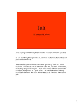 Juli is a young español bullﬁghter that started his career around the age of 12.	

	

As you read through this presentation, take notes on the worksheet and upload
your completed answers.	

	

Also, to review your vocabulary, answer the question: ¿Dónde está Juli? in
each slide. You answers can be in relation to the bull, the arena, his assistants,
or anything else you can imagine. Try to use at least 5 different sentences for
each page and try to use ALL your vocab. You can check them off or tally
them as you use them. The more you use your vocab, the easier it will get for
you! 	





                                                                                      1	

 
