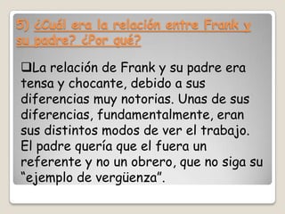 5) ¿Cuál era la relación entre Frank y
su padre? ¿Por qué?

La relación de Frank y su padre era
tensa y chocante, debido a sus
diferencias muy notorias. Unas de sus
diferencias, fundamentalmente, eran
sus distintos modos de ver el trabajo.
El padre quería que el fuera un
referente y no un obrero, que no siga su
“ejemplo de vergüenza”.

 