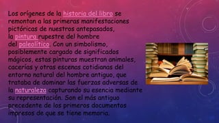 Los orígenes de la historia del libro se 
remontan a las primeras manifestaciones 
pictóricas de nuestros antepasados, 
la pintura rupestre del hombre 
del paleolítico. Con un simbolismo, 
posiblemente cargado de significados 
mágicos, estas pinturas muestran animales, 
cacerías y otras escenas cotidianas del 
entorno natural del hombre antiguo, que 
trataba de dominar las fuerzas adversas de 
la naturaleza capturando su esencia mediante 
su representación. Son el más antiguo 
precedente de los primeros documentos 
impresos de que se tiene memoria. 
 