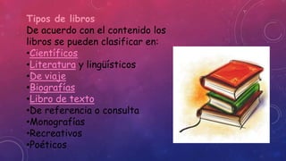 Tipos de libros 
De acuerdo con el contenido los 
libros se pueden clasificar en: 
•Científicos 
•Literatura y lingüísticos 
•De viaje 
•Biografías 
•Libro de texto 
•De referencia o consulta 
•Monografías 
•Recreativos 
•Poéticos 
