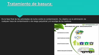 Tratamiento de basura:
Es la fase final de las actividades de lucha contra la contaminación. Su objetivo es la eliminación de
cualquier traza de contaminación o de riesgo perjudicial y el reciclaje de los residuos.
11
 