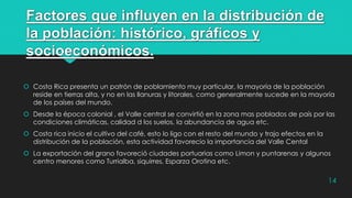 Factores que influyen en la distribución de
la población: histórico, gráficos y
socioeconómicos.
 Costa Rica presenta un patrón de poblamiento muy particular, la mayoría de la población
reside en tierras alta, y no en las llanuras y litorales, como generalmente sucede en la mayoría
de los países del mundo.
 Desde la época colonial , el Valle central se convirtió en la zona mas poblados de país por las
condiciones climáticas, calidad d los suelos, la abundancia de agua etc.
 Costa rica inicio el cultivo del café, esto lo ligo con el resto del mundo y trajo efectos en la
distribución de la población, esta actividad favorecio la importancia del Valle Cental
 La exportación del grano favoreció ciudades portuarias como Limon y puntarenas y algunos
centro menores como Turrialba, siquirres, Esparza Orotina etc.
14
 