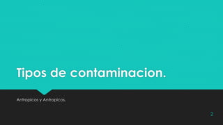 Tipos de contaminacion.
Antropicos y Antropicos.
2
 