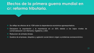 Efectos de la primera guerra mundial en
cr: reforma tributaria.
 Se reflejo lso efectos de la 1GM sobre la dependencia económica agroexportadora.
 Decayeron la exportación y la importancia en un 50% debido a los bajos niveles de
comercialización con Alemania, Inglaterra y USA.
 Reduccion de entrada divisas.
 Quiebra de empresas, despidos y agitación social dieron origen a problemas socioeconómico.
21
 