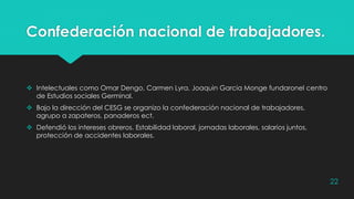 Confederación nacional de trabajadores.
 Intelectuales como Omar Dengo, Carmen Lyra, Joaquin Garcia Monge fundaronel centro
de Estudios sociales Germinal.
 Bajo la dirección del CESG se organizo la confederación nacional de trabajadores,
agrupo a zapateros, panaderos ect.
 Defendió los intereses obreros. Estabilidad laboral, jornadas laborales, salarios juntos,
protección de accidentes laborales.
22
 