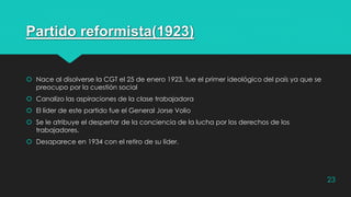 Partido reformista(1923)
 Nace al disolverse la CGT el 25 de enero 1923, fue el primer ideológico del país ya que se
preocupo por la cuestión social
 Canalizo las aspiraciones de la clase trabajadora
 El líder de este partido fue el General Jorse Volio
 Se le atribuye el despertar de la conciencia de la lucha por los derechos de los
trabajadores.
 Desaparece en 1934 con el retiro de su líder.
23
 