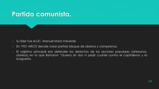 Partido comunista.
o Su líder fue el LIC. Manuel Mora Valverde
o En 1931 ARCO decide crear partido bloque de obreros y campesinos.
o El odjetivo principal era defender los derechos de los sectores populares (artesanos,
obreros) en lo que llamaron “Guerra sin dar ni pedir cuartel contra el capitalismo y la
burguesía.
24
 